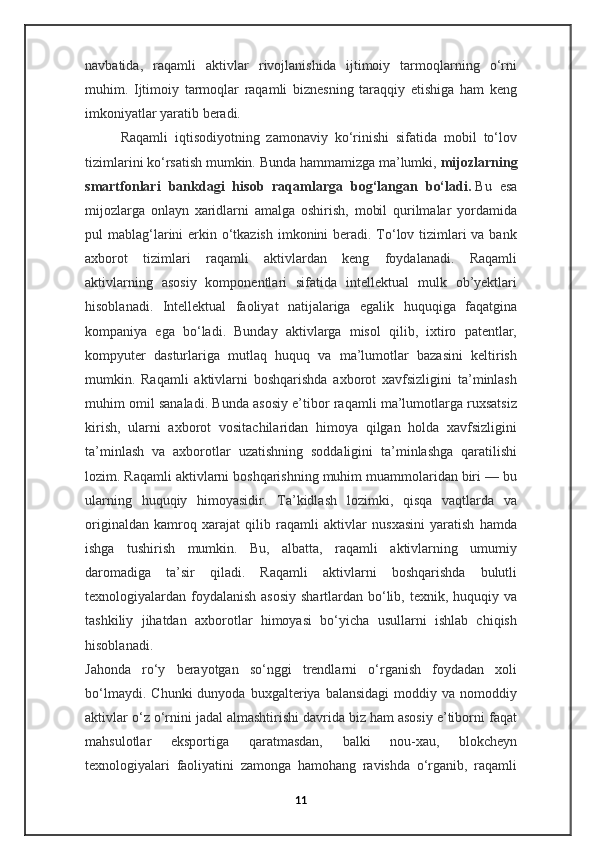 navbatida,   raqamli   aktivlar   rivojlanishida   ijtimoiy   tarmoqlarning   o‘rni
muhim.   Ijtimoiy   tarmoqlar   raqamli   biznesning   taraqqiy   etishiga   ham   keng
imkoniyatlar yaratib beradi.
Raqamli   iqtisodiyotning   zamonaviy   ko‘rinishi   sifatida   mobil   to‘lov
tizimlarini ko‘rsatish mumkin. Bunda hammamizga ma’lumki,   mijozlarning
smartfonlari   bankdagi   hisob   raqamlarga   bog‘langan   bo‘ladi.   Bu   esa
mijozlarga   onlayn   xaridlarni   amalga   oshirish,   mobil   qurilmalar   yordamida
pul mablag‘larini  erkin o‘tkazish imkonini beradi. To‘lov tizimlari  va bank
axborot   tizimlari   raqamli   aktivlardan   keng   foydalanadi.   Raqamli
aktivlarning   asosiy   komponentlari   sifatida   intellektual   mulk   ob’yektlari
hisoblanadi.   Intellektual   faoliyat   natijalariga   egalik   huquqiga   faqatgina
kompaniya   ega   bo‘ladi.   Bunday   aktivlarga   misol   qilib,   ixtiro   patentlar,
kompyuter   dasturlariga   mutlaq   huquq   va   ma’lumotlar   bazasini   keltirish
mumkin.   Raqamli   aktivlarni   boshqarishda   axborot   xavfsizligini   ta’minlash
muhim omil sanaladi. Bunda asosiy e’tibor raqamli ma’lumotlarga ruxsatsiz
kirish,   ularni   axborot   vositachilaridan   himoya   qilgan   holda   xavfsizligini
ta’minlash   va   axborotlar   uzatishning   soddaligini   ta’minlashga   qaratilishi
lozim. Raqamli aktivlarni boshqarishning muhim muammolaridan biri — bu
ularning   huquqiy   himoyasidir.   Ta’kidlash   lozimki,   qisqa   vaqtlarda   va
originaldan   kamroq   xarajat   qilib   raqamli   aktivlar   nusxasini   yaratish   hamda
ishga   tushirish   mumkin.   Bu,   albatta,   raqamli   aktivlarning   umumiy
daromadiga   ta’sir   qiladi.   Raqamli   aktivlarni   boshqarishda   bulutli
texnologiyalardan foydalanish asosiy  shartlardan bo‘lib, texnik, huquqiy va
tashkiliy   jihatdan   axborotlar   himoyasi   bo‘yicha   usullarni   ishlab   chiqish
hisoblanadi.
Jahonda   ro‘y   berayotgan   so‘nggi   trendlarni   o‘rganish   foydadan   xoli
bo‘lmaydi.   Chunki   dunyoda  buxgalteriya   balansidagi   moddiy  va   nomoddiy
aktivlar o‘z o‘rnini jadal almashtirishi davrida biz ham asosiy e’tiborni faqat
mahsulotlar   eksportiga   qaratmasdan,   balki   nou-xau,   blokcheyn
texnologiyalari   faoliyatini   zamonga   hamohang   ravishda   o‘rganib,   raqamli
11 