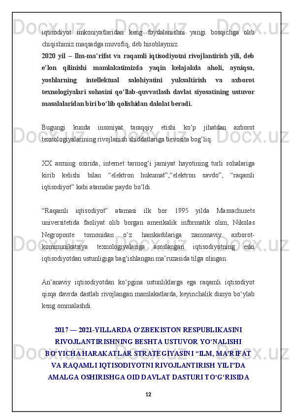 iqtisodiyot   imkoniyatlaridan   keng   foydalanishni   yangi   bosqichga   olib
chiqishimiz maqsadga muvofiq, deb hisoblaymiz.
2020   yil   –   Ilm-ma’rifat   va   raqamli   iqtisodiyotni   rivojlantirish   yili,   deb
e’lon   qilinishi   mamlakatimizda   yaqin   kelajakda   aholi,   ayniqsa,
yoshlarning   intellektual   salohiyatini   yuksaltirish   va   axborot
texnologiyalari   sohasini   qo‘llab-quvvatlash   davlat   siyosatining   ustuvor
masalalaridan biri bo‘lib qolishidan dalolat beradi.
Bugungi   kunda   insoniyat   taraqqiy   etishi   ko‘p   jihatdan   axborot
texnologiyalarining rivojlanish shiddatlariga bevosita bog‘liq.  
XX   asrning   oxirida,   internet   tarmog‘i   jamiyat   hayotining   turli   sohalariga
kirib   kelishi   bilan   “elektron   hukumat”,“elektron   savdo”,   “raqamli
iqtisodiyot” kabi atamalar paydo bo‘ldi.
“Raqamli   iqtisodiyot”   atamasi   ilk   bor   1995   yilda   Massachusets
universitetida   faoliyat   olib   borgan   amerikalik   informatik   olim,   Nikolas
Negroponte   tomonidan   o‘z   hamkasblariga   zamonaviy   axborot-
kommunikatsiya   texnologiyalariga   asoslangan   iqtisodiyotning   eski
iqtisodiyotdan ustunligiga bag‘ishlangan ma’ruzasida tilga olingan.
An’anaviy   iqtisodiyotdan   ko‘pgina   ustunliklarga   ega   raqamli   iqtisodiyot
qisqa davrda dastlab rivojlangan mamlakatlarda, keyinchalik dunyo bo‘ylab
keng ommalashdi.
2017 — 2021-YILLARDA O‘ZBEKISTON RESPUBLIKASINI
RIVOJLANTIRISHNING BESHTA USTUVOR YO‘NALISHI
BO‘YICHA HARAKATLAR STRATEGIYASINI “ILM, MA’RIFAT
VA RAQAMLI IQTISODIYOTNI RIVOJLANTIRISH YILI”DA
AMALGA OSHIRISHGA OID DAVLAT DASTURI TO‘G‘RISIDA
12 