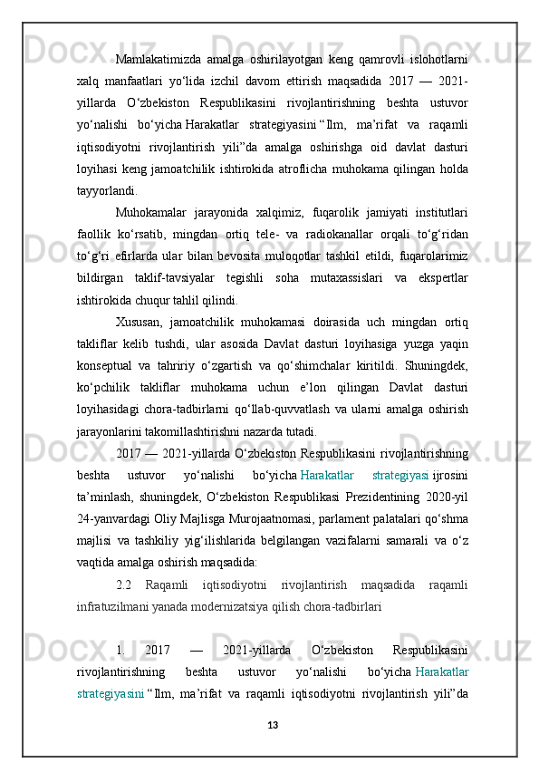 Mamlakatimizda   amalga   oshirilayotgan   keng   qamrovli   islohotlarni
xalq   manfaatlari   yo‘lida   izchil   davom   ettirish   maqsadida   2017   —   2021-
yillarda   O‘zbekiston   Respublikasini   rivojlantirishning   beshta   ustuvor
yo‘nalishi   bo‘yicha   Harakatlar   strategiyasini   “Ilm,   ma’rifat   va   raqamli
iqtisodiyotni   rivojlantirish   yili”da   amalga   oshirishga   oid   davlat   dasturi
loyihasi   keng   jamoatchilik   ishtirokida   atroflicha   muhokama   qilingan   holda
tayyorlandi.
Muhokamalar   jarayonida   xalqimiz,   fuqarolik   jamiyati   institutlari
faollik   ko‘rsatib,   mingdan   ortiq   tele-   va   radiokanallar   orqali   to‘g‘ridan
to‘g‘ri   efirlarda   ular   bilan   bevosita   muloqotlar   tashkil   etildi,   fuqarolarimiz
bildirgan   taklif-tavsiyalar   tegishli   soha   mutaxassislari   va   ekspertlar
ishtirokida chuqur tahlil qilindi.
Xususan,   jamoatchilik   muhokamasi   doirasida   uch   mingdan   ortiq
takliflar   kelib   tushdi,   ular   asosida   Davlat   dasturi   loyihasiga   yuzga   yaqin
konseptual   va   tahririy   o‘zgartish   va   qo‘shimchalar   kiritildi.   Shuningdek,
ko‘pchilik   takliflar   muhokama   uchun   e’lon   qilingan   Davlat   dasturi
loyihasidagi   chora-tadbirlarni   qo‘llab-quvvatlash   va   ularni   amalga   oshirish
jarayonlarini takomillashtirishni nazarda tutadi.
2017 — 2021-yillarda O‘zbekiston Respublikasini  rivojlantirishning
beshta   ustuvor   yo‘nalishi   bo‘yicha   Harakatlar   strategiyasi   ijrosini
ta’minlash,   shuningdek,   O‘zbekiston   Respublikasi   Prezidentining   2020-yil
24-yanvardagi Oliy Majlisga Murojaatnomasi, parlament palatalari qo‘shma
majlisi   va   tashkiliy   yig‘ilishlarida   belgilangan   vazifalarni   samarali   va   o‘z
vaqtida amalga oshirish maqsadida:
2.2   Raqamli   iqtisodiyotni   rivojlantirish   maqsadida   raqamli
infratuzilmani yanada modernizatsiya qilish chora-tadbirlari
1.   2017   —   2021-yillarda   O‘zbekiston   Respublikasini
rivojlantirishning   beshta   ustuvor   yo‘nalishi   bo‘yicha   Harakatlar
strategiyasini   “Ilm,   ma’rifat   va   raqamli   iqtisodiyotni   rivojlantirish   yili”da
13