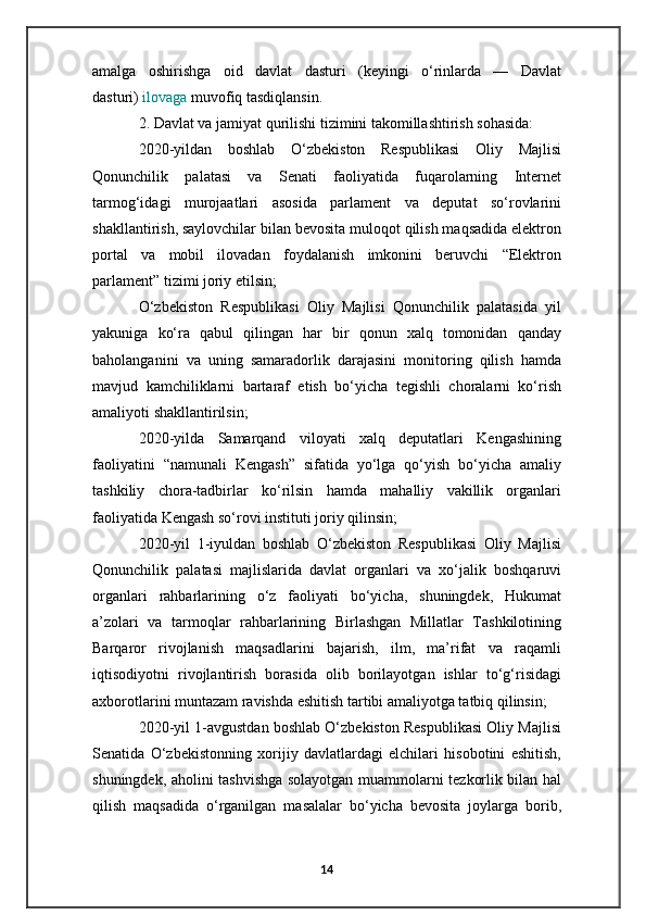 amalga   oshirishga   oid   davlat   dasturi   (keyingi   o‘rinlarda   —   Davlat
dasturi)   ilovaga   muvofiq tasdiqlansin.
2. Davlat va jamiyat qurilishi tizimini takomillashtirish sohasida:
2020-yildan   boshlab   O‘zbekiston   Respublikasi   Oliy   Majlisi
Qonunchilik   palatasi   va   Senati   faoliyatida   fuqarolarning   Internet
tarmog‘idagi   murojaatlari   asosida   parlament   va   deputat   so‘rovlarini
shakllantirish, saylovchilar bilan bevosita muloqot qilish maqsadida elektron
portal   va   mobil   ilovadan   foydalanish   imkonini   beruvchi   “Elektron
parlament” tizimi joriy etilsin;
O‘zbekiston   Respublikasi   Oliy   Majlisi   Qonunchilik   palatasida   yil
yakuniga   ko‘ra   qabul   qilingan   har   bir   qonun   xalq   tomonidan   qanday
baholanganini   va   uning   samaradorlik   darajasini   monitoring   qilish   hamda
mavjud   kamchiliklarni   bartaraf   etish   bo‘yicha   tegishli   choralarni   ko‘rish
amaliyoti shakllantirilsin;
2020-yilda   Samarqand   viloyati   xalq   deputatlari   Kengashining
faoliyatini   “namunali   Kengash”   sifatida   yo‘lga   qo‘yish   bo‘yicha   amaliy
tashkiliy   chora-tadbirlar   ko‘rilsin   hamda   mahalliy   vakillik   organlari
faoliyatida Kengash so‘rovi instituti joriy qilinsin;
2020-yil   1-iyuldan   boshlab   O‘zbekiston   Respublikasi   Oliy   Majlisi
Qonunchilik   palatasi   majlislarida   davlat   organlari   va   xo‘jalik   boshqaruvi
organlari   rahbarlarining   o‘z   faoliyati   bo‘yicha,   shuningdek,   Hukumat
a’zolari   va   tarmoqlar   rahbarlarining   Birlashgan   Millatlar   Tashkilotining
Barqaror   rivojlanish   maqsadlarini   bajarish,   ilm,   ma’rifat   va   raqamli
iqtisodiyotni   rivojlantirish   borasida   olib   borilayotgan   ishlar   to‘g‘risidagi
axborotlarini muntazam ravishda eshitish tartibi amaliyotga tatbiq qilinsin;
2020-yil 1-avgustdan boshlab O‘zbekiston Respublikasi Oliy Majlisi
Senatida   O‘zbekistonning   xorijiy   davlatlardagi   elchilari   hisobotini   eshitish,
shuningdek, aholini tashvishga solayotgan muammolarni tezkorlik bilan hal
qilish   maqsadida   o‘rganilgan   masalalar   bo‘yicha   bevosita   joylarga   borib,
14 