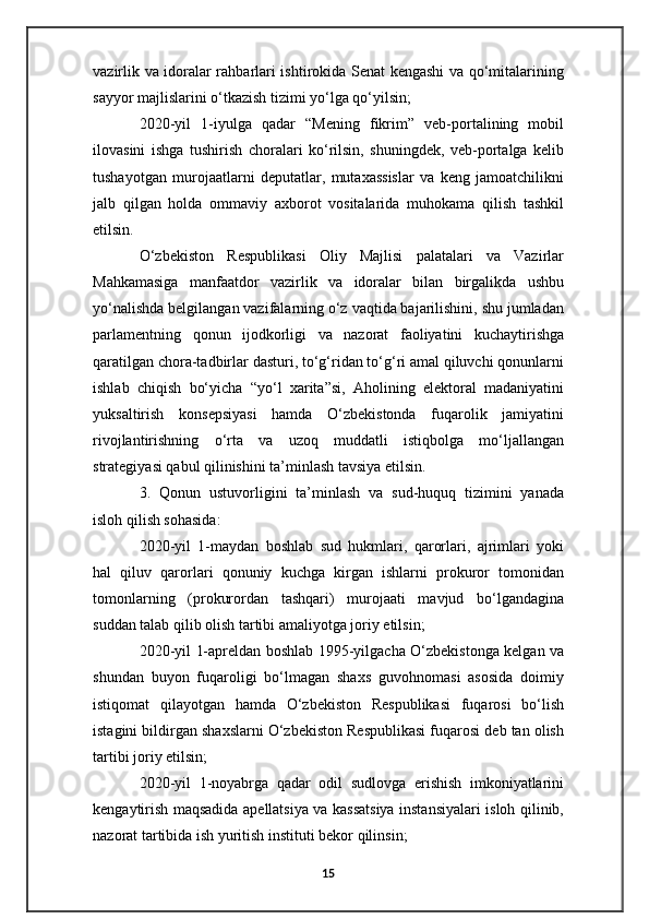 vazirlik va idoralar rahbarlari ishtirokida Senat kengashi va qo‘mitalarining
sayyor majlislarini o‘tkazish tizimi yo‘lga qo‘yilsin;
2020-yil   1-iyulga   qadar   “Mening   fikrim”   veb-portalining   mobil
ilovasini   ishga   tushirish   choralari   ko‘rilsin,   shuningdek,   veb-portalga   kelib
tushayotgan   murojaatlarni   deputatlar,   mutaxassislar   va   keng   jamoatchilikni
jalb   qilgan   holda   ommaviy   axborot   vositalarida   muhokama   qilish   tashkil
etilsin.
O‘zbekiston   Respublikasi   Oliy   Majlisi   palatalari   va   Vazirlar
Mahkamasiga   manfaatdor   vazirlik   va   idoralar   bilan   birgalikda   ushbu
yo‘nalishda belgilangan vazifalarning o‘z vaqtida bajarilishini, shu jumladan
parlamentning   qonun   ijodkorligi   va   nazorat   faoliyatini   kuchaytirishga
qaratilgan chora-tadbirlar dasturi, to‘g‘ridan to‘g‘ri amal qiluvchi qonunlarni
ishlab   chiqish   bo‘yicha   “yo‘l   xarita”si,   Aholining   elektoral   madaniyatini
yuksaltirish   konsepsiyasi   hamda   O‘zbekistonda   fuqarolik   jamiyatini
rivojlantirishning   o‘rta   va   uzoq   muddatli   istiqbolga   mo‘ljallangan
strategiyasi qabul qilinishini ta’minlash tavsiya etilsin.
3.   Qonun   ustuvorligini   ta’minlash   va   sud-huquq   tizimini   yanada
isloh qilish sohasida:
2020-yil   1-maydan   boshlab   sud   hukmlari,   qarorlari,   ajrimlari   yoki
hal   qiluv   qarorlari   qonuniy   kuchga   kirgan   ishlarni   prokuror   tomonidan
tomonlarning   (prokurordan   tashqari)   murojaati   mavjud   bo‘lgandagina
suddan talab qilib olish tartibi amaliyotga joriy etilsin;
2020-yil 1-apreldan boshlab 1995-yilgacha O‘zbekistonga kelgan va
shundan   buyon   fuqaroligi   bo‘lmagan   shaxs   guvohnomasi   asosida   doimiy
istiqomat   qilayotgan   hamda   O‘zbekiston   Respublikasi   fuqarosi   bo‘lish
istagini bildirgan shaxslarni O‘zbekiston Respublikasi fuqarosi deb tan olish
tartibi joriy etilsin;
2020-yil   1-noyabrga   qadar   odil   sudlovga   erishish   imkoniyatlarini
kengaytirish maqsadida apellatsiya va kassatsiya instansiyalari isloh qilinib,
nazorat tartibida ish yuritish instituti bekor qilinsin;
15 