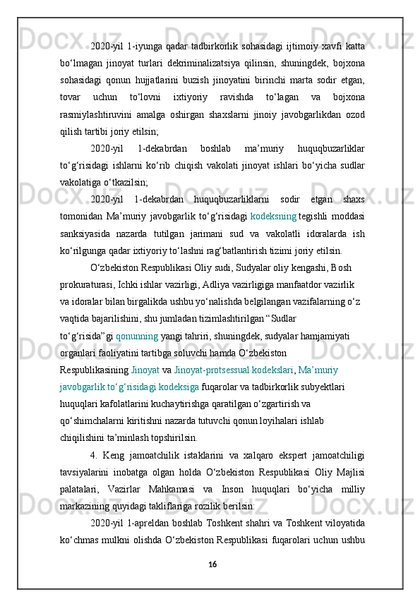 2020-yil   1-iyunga   qadar   tadbirkorlik   sohasidagi   ijtimoiy   xavfi   katta
bo‘lmagan   jinoyat   turlari   dekriminalizatsiya   qilinsin,   shuningdek,   bojxona
sohasidagi   qonun   hujjatlarini   buzish   jinoyatini   birinchi   marta   sodir   etgan,
tovar   uchun   to‘lovni   ixtiyoriy   ravishda   to‘lagan   va   bojxona
rasmiylashtiruvini   amalga   oshirgan   shaxslarni   jinoiy   javobgarlikdan   ozod
qilish tartibi joriy etilsin;
2020-yil   1-dekabrdan   boshlab   ma’muriy   huquqbuzarliklar
to‘g‘risidagi   ishlarni   ko‘rib   chiqish   vakolati   jinoyat   ishlari   bo‘yicha   sudlar
vakolatiga o‘tkazilsin;
2020-yil   1-dekabrdan   huquqbuzarliklarni   sodir   etgan   shaxs
tomonidan   Ma’muriy   javobgarlik   to‘g‘risidagi   kodeksning   tegishli   moddasi
sanksiyasida   nazarda   tutilgan   jarimani   sud   va   vakolatli   idoralarda   ish
ko‘rilgunga qadar ixtiyoriy to‘lashni rag‘batlantirish tizimi joriy etilsin.
O‘zbekiston Respublikasi Oliy sudi, Sudyalar oliy kengashi, Bosh 
prokuraturasi, Ichki ishlar vazirligi, Adliya vazirligiga manfaatdor vazirlik 
va idoralar bilan birgalikda ushbu yo‘nalishda belgilangan vazifalarning o‘z 
vaqtida bajarilishini, shu jumladan tizimlashtirilgan “Sudlar 
to‘g‘risida”gi   qonunning   yangi tahriri, shuningdek, sudyalar hamjamiyati 
organlari faoliyatini tartibga soluvchi hamda O‘zbekiston 
Respublikasining   Jinoyat   va   Jinoyat-protsessual kodekslari ,   Ma’muriy 
javobgarlik to‘g‘risidagi kodeksiga   fuqarolar va tadbirkorlik subyektlari 
huquqlari kafolatlarini kuchaytirishga qaratilgan o‘zgartirish va 
qo‘shimchalarni kiritishni nazarda tutuvchi qonun loyihalari ishlab 
chiqilishini ta’minlash topshirilsin.
4.   Keng   jamoatchilik   istaklarini   va   xalqaro   ekspert   jamoatchiligi
tavsiyalarini   inobatga   olgan   holda   O‘zbekiston   Respublikasi   Oliy   Majlisi
palatalari,   Vazirlar   Mahkamasi   va   Inson   huquqlari   bo‘yicha   milliy
markazining quyidagi takliflariga rozilik berilsin:
2020-yil 1-apreldan boshlab Toshkent shahri va Toshkent viloyatida
ko‘chmas  mulkni  olishda O‘zbekiston Respublikasi  fuqarolari uchun ushbu
16