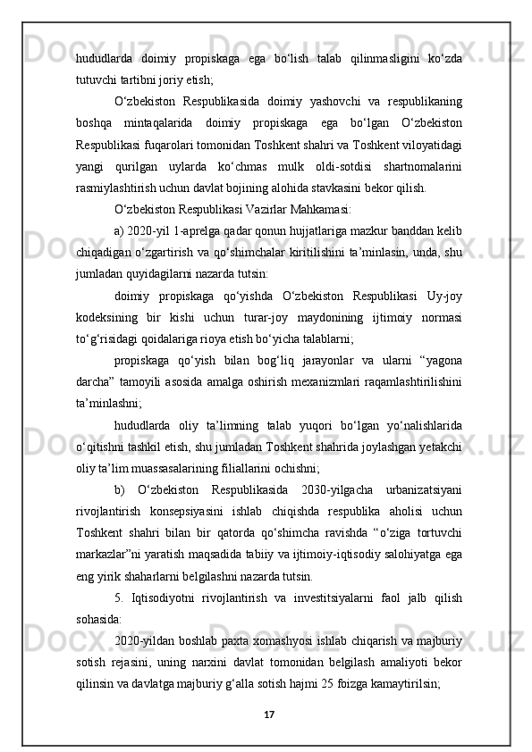 hududlarda   doimiy   propiskaga   ega   bo‘lish   talab   qilinmasligini   ko‘zda
tutuvchi tartibni joriy etish;
O‘zbekiston   Respublikasida   doimiy   yashovchi   va   respublikaning
boshqa   mintaqalarida   doimiy   propiskaga   ega   bo‘lgan   O‘zbekiston
Respublikasi fuqarolari tomonidan Toshkent shahri va Toshkent viloyatidagi
yangi   qurilgan   uylarda   ko‘chmas   mulk   oldi-sotdisi   shartnomalarini
rasmiylashtirish uchun davlat bojining alohida stavkasini bekor qilish.
O‘zbekiston Respublikasi Vazirlar Mahkamasi:
a) 2020-yil 1-aprelga qadar qonun hujjatlariga mazkur banddan kelib
chiqadigan o‘zgartirish va qo‘shimchalar  kiritilishini ta’minlasin, unda, shu
jumladan quyidagilarni nazarda tutsin:
doimiy   propiskaga   qo‘yishda   O‘zbekiston   Respublikasi   Uy-joy
kodeksining   bir   kishi   uchun   turar-joy   maydonining   ijtimoiy   normasi
to‘g‘risidagi qoidalariga rioya etish bo‘yicha talablarni;
propiskaga   qo‘yish   bilan   bog‘liq   jarayonlar   va   ularni   “yagona
darcha”   tamoyili   asosida   amalga  oshirish   mexanizmlari   raqamlashtirilishini
ta’minlashni;
hududlarda   oliy   ta’limning   talab   yuqori   bo‘lgan   yo‘nalishlarida
o‘qitishni tashkil etish, shu jumladan Toshkent shahrida joylashgan yetakchi
oliy ta’lim muassasalarining filiallarini ochishni;
b)   O‘zbekiston   Respublikasida   2030-yilgacha   urbanizatsiyani
rivojlantirish   konsepsiyasini   ishlab   chiqishda   respublika   aholisi   uchun
Toshkent   shahri   bilan   bir   qatorda   qo‘shimcha   ravishda   “o‘ziga   tortuvchi
markazlar”ni yaratish maqsadida tabiiy va ijtimoiy-iqtisodiy salohiyatga ega
eng yirik shaharlarni belgilashni nazarda tutsin.
5.   Iqtisodiyotni   rivojlantirish   va   investitsiyalarni   faol   jalb   qilish
sohasida:
2020-yildan boshlab paxta xomashyosi ishlab chiqarish va majburiy
sotish   rejasini,   uning   narxini   davlat   tomonidan   belgilash   amaliyoti   bekor
qilinsin va davlatga majburiy g‘alla sotish hajmi 25 foizga kamaytirilsin;
17