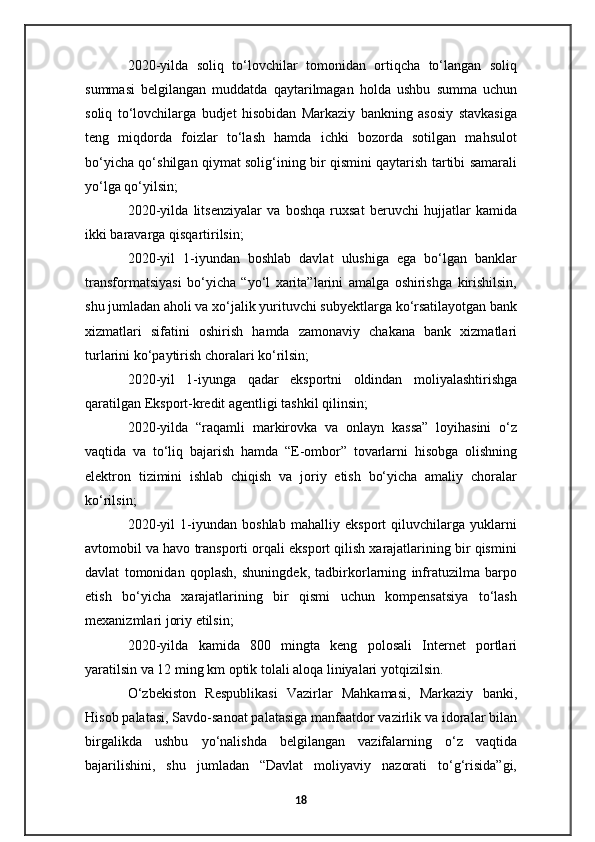 2020-yilda   soliq   to‘lovchilar   tomonidan   ortiqcha   to‘langan   soliq
summasi   belgilangan   muddatda   qaytarilmagan   holda   ushbu   summa   uchun
soliq   to‘lovchilarga   budjet   hisobidan   Markaziy   bankning   asosiy   stavkasiga
teng   miqdorda   foizlar   to‘lash   hamda   ichki   bozorda   sotilgan   mahsulot
bo‘yicha qo‘shilgan qiymat solig‘ining bir qismini qaytarish tartibi samarali
yo‘lga qo‘yilsin;
2020-yilda   litsenziyalar   va   boshqa   ruxsat   beruvchi   hujjatlar   kamida
ikki baravarga qisqartirilsin;
2020-yil   1-iyundan   boshlab   davlat   ulushiga   ega   bo‘lgan   banklar
transformatsiyasi   bo‘yicha   “yo‘l   xarita”larini   amalga   oshirishga   kirishilsin,
shu jumladan aholi va xo‘jalik yurituvchi subyektlarga ko‘rsatilayotgan bank
xizmatlari   sifatini   oshirish   hamda   zamonaviy   chakana   bank   xizmatlari
turlarini ko‘paytirish choralari ko‘rilsin;
2020-yil   1-iyunga   qadar   eksportni   oldindan   moliyalashtirishga
qaratilgan Eksport-kredit agentligi tashkil qilinsin;
2020-yilda   “raqamli   markirovka   va   onlayn   kassa”   loyihasini   o‘z
vaqtida   va   to‘liq   bajarish   hamda   “E-ombor”   tovarlarni   hisobga   olishning
elektron   tizimini   ishlab   chiqish   va   joriy   etish   bo‘yicha   amaliy   choralar
ko‘rilsin;
2020-yil   1-iyundan   boshlab   mahalliy   eksport   qiluvchilarga   yuklarni
avtomobil va havo transporti orqali eksport qilish xarajatlarining bir qismini
davlat   tomonidan   qoplash,   shuningdek,   tadbirkorlarning   infratuzilma   barpo
etish   bo‘yicha   xarajatlarining   bir   qismi   uchun   kompensatsiya   to‘lash
mexanizmlari joriy etilsin;
2020-yilda   kamida   800   mingta   keng   polosali   Internet   portlari
yaratilsin va 12 ming km optik tolali aloqa liniyalari yotqizilsin.
O‘zbekiston   Respublikasi   Vazirlar   Mahkamasi,   Markaziy   banki,
Hisob palatasi, Savdo-sanoat palatasiga manfaatdor vazirlik va idoralar bilan
birgalikda   ushbu   yo‘nalishda   belgilangan   vazifalarning   o‘z   vaqtida
bajarilishini,   shu   jumladan   “Davlat   moliyaviy   nazorati   to‘g‘risida”gi,
18 