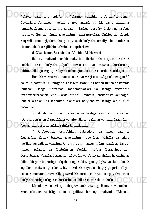 “Davlat   qarzi   to‘g‘risida”gi   va   “Rasmiy   statistika   to‘g‘risida”gi   qonun
loyihalari,   Avtomobil   yo‘llarini   rivojlantirish   va   Moliyaviy   xizmatlar
ommabopligini   oshirish   strategiyalari,   Tashqi   iqtisodiy   faoliyatni   tartibga
solish   va   Suv   xo‘jaligini   rivojlantirish   konsepsiyalari,   Qishloq   xo‘jaligida
raqamli   texnologiyalarni   keng   joriy   etish   bo‘yicha   amaliy   chora-tadbirlar
dasturi ishlab chiqilishini ta’minlash topshirilsin.
6. O‘zbekiston Respublikasi Vazirlar Mahkamasi:
ikki   oy   muddatda   har   bir   hududda   tadbirkorlikka   o‘qitish   kurslarini
tashkil   etish   bo‘yicha   “yo‘l   xarita”sini   va   mazkur   kurslarning
bitiruvchilariga eng ilg‘or loyiha uchun grantlar ajratish tartibini tasdiqlasin;
Bandlik va mehnat munosabatlari vazirligi tasarrufiga o‘tkazilgan 30
ta kollej bazasida, shuningdek, Toshkent shahrining har bir tumanida kamida
bittadan   “Ishga   marhamat”   monomarkazlari   va   kasbga   tayyorlash
markazlarini   tashkil   etib,   ularda,   birinchi   navbatda,   ishsizlar   va   kambag‘al
oilalar   a’zolarining   tadbirkorlik   asoslari   bo‘yicha   va   kasbga   o‘qitilishini
ta’minlasin.
Xuddi   shu   kabi   monomarkazlar   va   kasbga   tayyorlash   markazlari
Qoraqalpog‘iston Respublikasi va viloyatlarning shahar va tumanlarida ham
bosqichma-bosqich tashkil etilishi ta’minlansin.
7.   O‘zbekiston   Respublikasi   Iqtisodiyot   va   sanoat   vazirligi
huzuridagi   Kichik   biznesni   rivojlantirish   agentligi,   Mahalla   va   oilani
qo‘llab-quvvatlash   vazirligi,   Oliy   va   o‘rta   maxsus   ta’lim   vazirligi,   Savdo-
sanoat   palatasi   va   O‘zbekiston   Yoshlar   ittifoqi   Qoraqalpog‘iston
Respublikasi  Vazirlar Kengashi, viloyatlar va Toshkent  shahar hokimliklari
bilan   birgalikda   kasbga   o‘qish   istagini   bildirgan   yolg‘iz   va   ko‘p   bolali
ayollar,   ishsizlar,   yoshlar   uchun   kundalik   hayotda   ehtiyoj   yuqori   bo‘lgan
sohalar, xususan tikuvchilik, pazandalik, sartaroshlik va boshqa yo‘nalishlar
bo‘yicha kasbga o‘rgatish kurslarini tashkil etish choralarini ko‘rsin.
Mahalla   va   oilani   qo‘llab-quvvatlash   vazirligi   Bandlik   va   mehnat
munosabatlari   vazirligi   bilan   birgalikda   bir   oy   muddatda   “Mahalla
19