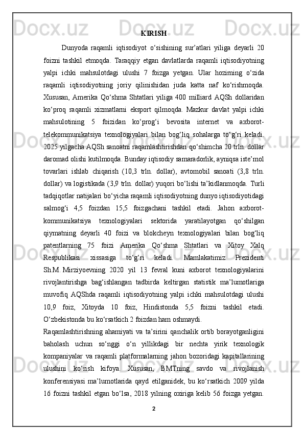 KIRISH
Dunyoda   raqamli   iqtisodiyot   o‘sishining   sur’atlari   yiliga   deyarli   20
foizni   tashkil   etmoqda.   Taraqqiy   etgan   davlatlarda   raqamli   iqtisodiyotning
yalpi   ichki   mahsulotdagi   ulushi   7   foizga   yetgan.   Ular   hozirning   o‘zida
raqamli   iqtisodiyotning   joriy   qilinishidan   juda   katta   naf   ko‘rishmoqda.
Xususan,   Amerika   Qo‘shma   Shtatlari   yiliga   400   milliard   AQSh   dollaridan
ko‘proq   raqamli   xizmatlarni   eksport   qilmoqda.   Mazkur   davlat   yalpi   ichki
mahsulotining   5   foizidan   ko‘prog‘i   bevosita   internet   va   axborot-
telekommunikatsiya   texnologiyalari   bilan   bog‘liq   sohalarga   to‘g‘ri   keladi.
2025 yilgacha AQSh sanoatni raqamlashtirishdan qo‘shimcha 20 trln. dollar
daromad olishi kutilmoqda. Bunday iqtisodiy samaradorlik, ayniqsa iste’mol
tovarlari   ishlab   chiqarish   (10,3   trln.   dollar),   avtomobil   sanoati   (3,8   trln.
dollar) va logistikada (3,9 trln. dollar) yuqori bo‘lishi ta’kidlanmoqda.   Turli
tadqiqotlar natijalari bo‘yicha raqamli iqtisodiyotning dunyo iqtisodiyotidagi
salmog‘i   4,5   foizdan   15,5   foizgachani   tashkil   etadi.   Jahon   axborot-
kommunikatsiya   texnologiyalari   sektorida   yaratilayotgan   qo‘shilgan
qiymatning   deyarli   40   foizi   va   blokcheyn   texnologiyalari   bilan   bog‘liq
patentlarning   75   foizi   Amerika   Qo‘shma   Shtatlari   va   Xitoy   Xalq
Respublikasi   xissasiga   to‘g‘ri   keladi.   Mamlakatimiz   Prezidenti
Sh.M.   Mirziyoevning   2020   yil   13   fevral   kuni   axborot   texnologiyalarini
rivojlantirishga   bag‘ishlangan   tadbirda   keltirgan   statistik   ma’lumotlariga
muvofiq   AQShda   raqamli   iqtisodiyotning   yalpi   ichki   mahsulotdagi   ulushi
10,9   foiz,   Xitoyda   10   foiz,   Hindistonda   5,5   foizni   tashkil   etadi.
O‘zbekistonda bu ko‘rsatkich 2 foizdan ham oshmaydi.
Raqamlashtirishning   ahamiyati   va   ta’sirini   qanchalik   ortib   borayotganligini
baholash   uchun   so‘nggi   o‘n   yillikdagi   bir   nechta   yirik   texnologik
kompaniyalar   va   raqamli   platformalarning   jahon   bozoridagi   kapitallarining
ulushini   ko‘rish   kifoya.   Xususan,   BMTning   savdo   va   rivojlanish
konferensiyasi   ma’lumotlarida   qayd   etilganidek,   bu   ko‘rsatkich   2009   yilda
16  foizni  tashkil   etgan  bo‘lsa,  2018  yilning  oxiriga   kelib  56  foizga  yetgan.
2