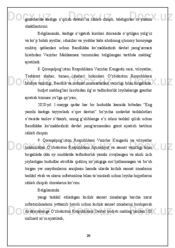 guzarlarida   kasbga   o‘qitish   dasturi”ni   ishlab   chiqib,   talabgorlar   ro‘yxatini
shakllantirsin.
Belgilansinki,   kasbga   o‘rgatish   kurslari   doirasida   o‘qitilgan   yolg‘iz
va ko‘p bolali ayollar, ishsizlar va yoshlar kabi aholining ijtimoiy himoyaga
muhtoj   qatlamlari   uchun   Bandlikka   ko‘maklashish   davlat   jamg‘armasi
hisobidan   Vazirlar   Mahkamasi   tomonidan   belgilangan   tartibda   mablag‘
ajratiladi.
8. Qoraqalpog‘iston Respublikasi Vazirlar Kengashi raisi, viloyatlar,
Toshkent   shahar,   tuman   (shahar)   hokimlari   O‘zbekiston   Respublikasi
Moliya vazirligi, Bandlik va mehnat munosabatlari vazirligi bilan birgalikda:
budjet mablag‘lari hisobidan ilg‘or tadbirkorlik loyihalariga grantlar
ajratish tizimini yo‘lga qo‘ysin;
2020-yil   1-mayga   qadar   har   bir   hududda   kamida   bittadan   “Eng
yaxshi   kasbga   tayyorlash   o‘quv   dasturi”   bo‘yicha   nodavlat   tashkilotlari
o‘rtasida   tanlov   o‘tkazib,   uning   g‘oliblariga   o‘z   ishini   tashkil   qilish   uchun
Bandlikka   ko‘maklashish   davlat   jamg‘armasidan   grant   ajratish   tartibini
ishlab chiqsin.
9.   Qoraqalpog‘iston   Respublikasi   Vazirlar   Kengashi   va   viloyatlar
hokimliklari   O‘zbekiston   Respublikasi   Iqtisodiyot   va   sanoat   vazirligi   bilan
birgalikda   ikki   oy   muddatda   tadbirkorlik   yaxshi   rivojlangan   va   aholi   zich
joylashgan   hududlar   atrofida   qishloq   xo‘jaligiga   mo‘ljallanmagan   va   bo‘sh
turgan   yer   maydonlarini   aniqlasin   hamda   ularda   kichik   sanoat   zonalarini
tashkil etish va ularni infratuzilma bilan ta’minlash uchun loyiha hujjatlarini
ishlab chiqish choralarini ko‘rsin.
Belgilansinki:
yangi   tashkil   etiladigan   kichik   sanoat   zonalariga   barcha   zarur
infratuzilmalarni   yetkazib  berish  uchun  kichik  sanoat  zonalarini   boshqarish
direksiyalariga O‘zbekiston Respublikasi Davlat budjeti mablag‘laridan 100
milliard so‘m ajratiladi;
20