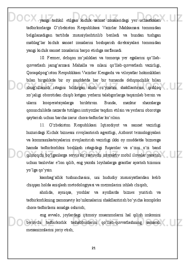 yangi   tashkil   etilgan   kichik   sanoat   zonalaridagi   yer   uchastkalari
tadbirkorlarga   O‘zbekiston   Respublikasi   Vazirlar   Mahkamasi   tomonidan
belgilanadigan   tartibda   xususiylashtirilib   beriladi   va   bundan   tushgan
mablag‘lar   kichik   sanoat   zonalarini   boshqarish   direksiyalari   tomonidan
yangi kichik sanoat zonalarini barpo etishga sarflanadi.
10.   Fermer,   dehqon   xo‘jaliklari   va   tomorqa   yer   egalarini   qo‘llab-
quvvatlash   jamg‘armasi   Mahalla   va   oilani   qo‘llab-quvvatlash   vazirligi,
Qoraqalpog‘iston Respublikasi Vazirlar Kengashi va viloyatlar hokimliklari
bilan   birgalikda   bir   oy   muddatda   har   bir   tumanda   dehqonchilik   bilan
shug‘ullanish   istagini   bildirgan   aholi   ro‘yxatini   shakllantirsin,   qishloq
xo‘jaligi oborotidan chiqib ketgan yerlarni talabgorlarga taqsimlab bersin va
ularni   kooperatsiyalarga   biriktirsin.   Bunda,   mazkur   shaxslarga
qonunchilikda nazarda tutilgan imtiyozlar taqdim etilsin va yerlarni oborotga
qaytarish uchun barcha zarur chora-tadbirlar ko‘rilsin.
11.   O‘zbekiston   Respublikasi   Iqtisodiyot   va   sanoat   vazirligi
huzuridagi   Kichik   biznesni   rivojlantirish   agentligi,   Axborot   texnologiyalari
va   kommunikatsiyalarini   rivojlantirish   vazirligi   ikki   oy   muddatda   biznesga
hamda   tadbirkorlikni   boshlash   istagidagi   fuqarolar   va   o‘zini   o‘zi   band
qilmoqchi bo‘lganlarga servis ko‘rsatuvchi interaktiv mobil ilovalar yaratish
uchun tanlovlar e’lon qilib, eng yaxshi  loyihalarga grantlar ajratish tizimini
yo‘lga qo‘ysin.
kambag‘allik   tushunchasini,   uni   hududiy   xususiyatlaridan   kelib
chiqqan holda aniqlash metodologiyasi va mezonlarini ishlab chiqish;
aholida,   ayniqsa,   yoshlar   va   ayollarda   biznes   yuritish   va
tadbirkorlikning zamonaviy ko‘nikmalarini shakllantirish bo‘yicha kompleks
chora-tadbirlarni amalga oshirish;
eng   avvalo,   joylardagi   ijtimoiy   muammolarni   hal   qilish   imkonini
beruvchi   tadbirkorlik   tashabbuslarini   qo‘llab-quvvatlashning   samarali
mexanizmlarini joriy etish;
21 