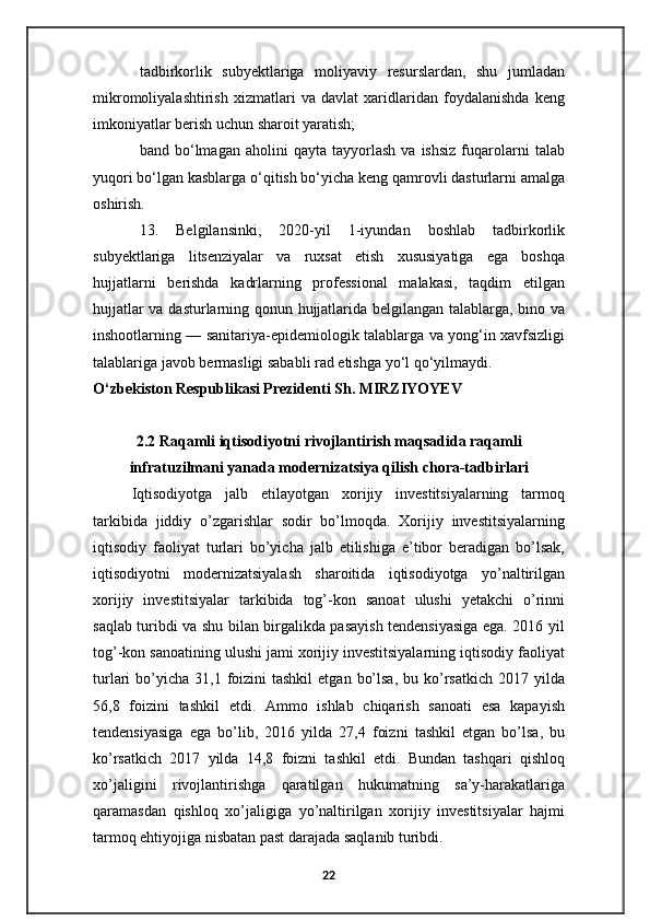 tadbirkorlik   subyektlariga   moliyaviy   resurslardan,   shu   jumladan
mikromoliyalashtirish   xizmatlari   va   davlat   xaridlaridan   foydalanishda   keng
imkoniyatlar berish uchun sharoit yaratish;
band  bo‘lmagan   aholini   qayta   tayyorlash   va  ishsiz   fuqarolarni   talab
yuqori bo‘lgan kasblarga o‘qitish bo‘yicha keng qamrovli dasturlarni amalga
oshirish.
13.   Belgilansinki,   2020-yil   1-iyundan   boshlab   tadbirkorlik
subyektlariga   litsenziyalar   va   ruxsat   etish   xususiyatiga   ega   boshqa
hujjatlarni   berishda   kadrlarning   professional   malakasi,   taqdim   etilgan
hujjatlar va dasturlarning qonun hujjatlarida belgilangan talablarga, bino va
inshootlarning — sanitariya-epidemiologik talablarga va yong‘in xavfsizligi
talablariga javob bermasligi sababli rad etishga yo‘l qo‘yilmaydi.
O‘zbekiston Respublikasi Prezidenti Sh. MIRZIYOYEV
2.2  Raqamli iqtisodiyotni rivojlantirish maqsadida raqamli
infratuzilmani yanada modernizatsiya qilish chora-tadbirlari
Iqtisodiyotga   jalb   etilayotgan   xorijiy   investitsiyalarning   tarmoq
tarkibida   jiddiy   o’zgarishlar   sodir   bo’lmoqda.   Xorijiy   investitsiyalarning
iqtisodiy   faoliyat   turlari   bo’yicha   jalb   etilishiga   e’tibor   beradigan   bo’lsak,
iqtisodiyotni   modernizatsiyalash   sharoitida   iqtisodiyotga   yo’naltirilgan
xorijiy   investitsiyalar   tarkibida   tog’-kon   sanoat   ulushi   yetakchi   o’rinni
saqlab turibdi va shu bilan birgalikda pasayish tendensiyasiga ega. 2016 yil
tog’-kon sanoatining ulushi jami xorijiy investitsiyalarning iqtisodiy faoliyat
turlari  bo’yicha  31,1 foizini  tashkil  etgan  bo’lsa,   bu ko’rsatkich  2017  yilda
56,8   foizini   tashkil   etdi.   Ammo   ishlab   chiqarish   sanoati   esa   kapayish
tendensiyasiga   ega   bo’lib,   2016   yilda   27,4   foizni   tashkil   etgan   bo’lsa,   bu
ko’rsatkich   2017   yilda   14,8   foizni   tashkil   etdi.   Bundan   tashqari   qishloq
xo’jaligini   rivojlantirishga   qaratilgan   hukumatning   sa’y-harakatlariga
qaramasdan   qishloq   xo’jaligiga   yo’naltirilgan   xorijiy   investitsiyalar   hajmi
tarmoq ehtiyojiga nisbatan past darajada saqlanib turibdi.
22