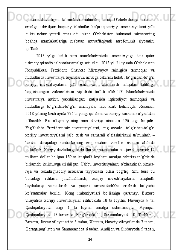 qonun   ustuvorligini   ta’minlash   muhimdir,   biroq   O’zbekistonga   nisbatan
amalga   oshirilgan   huquqiy   islohotlar   ko’proq   xorijiy   investitsiyalarni   jalb
qilish   uchun   yetarli   emas   edi,   biroq   O’zbekiston   hukumati   mintaqaning
boshqa   mamlakatlariga   nisbatan   muvaffaqiyatli   atrof-muhit   siyosatini
qo’lladi
2018   yilga   kelib   ham   mamlakatimizda   investitsiyaga   doir   qator
ijtimoiyiqtisodiy islohotlar amalga oshirildi. 2018 yil 21 iyunda O’zbekiston
Respublikasi   Prezidenti   Shavkat   Mirziyoyev   raisligida   tarmoqlar   va
hududlarda investitsiya loyihalarini amalga oshirish holati, to’g’ridan-to’g’ri
xorijiy   investitsiyalarni   jalb   etish   va   o’zlashtirish   natijalari   tahliliga
bag’ishlangan   videoselektor   yig’ilishi   bo’lib   o’tdi.[13]   Mamlakatimizda
investitsiya   muhiti   yaxshilangani   natijasida   iqtisodiyot   tarmoqlari   va
hududlarga   to’g’ridan-to’g’ri   sarmoyalar   faol   kirib   kelmoqda.   Xususan,
2018-yilning besh oyida 776 ta yangi qo’shma va xorijiy korxona ro’yxatdan
o’tkazildi.   Bu   o’tgan   yilning   mos   davriga   nisbatan   496   taga   ko’pdir.
Yig’ilishda   Prezidentimiz   investitsiyalarni,   eng   avvalo,   to’g’ridan-to’g’ri
xorijiy   investitsiyalarni   jalb   etish   va   samarali   o’zlashtirishni   ta’minlash   –
barcha   darajadagi   rahbarlarning   eng   muhim   vazifasi   ekanini   alohida
ta’kidladi. Xorijiy davlatlarga tashriflar va muzokaralar natijasida qiymati 17
milliard dollar bo’lgan 182 ta istiqbolli loyihani amalga oshirish to’g’risida
birlamchi kelishuvga erishilgan. Ushbu investitsiyalarni o’zlashtirish biznes-
reja   va   texnikiqtisodiy   asoslarni   tayyorlash   bilan   bog’liq.   Shu   bois   bu
boradagi   ishlarni   jadallashtirish,   xorijiy   investitsiyalarni   istiqbolli
loyihalarga   yo’naltirish   va   yuqori   samaradorlikka   erishish   bo’yicha
ko’rsatmalar   berildi.   Keng   imkoniyatlari   bo’lishiga   qaramay,   Buxoro
viloyatida   xorijiy   investitsiyalar   ishtirokida   10   ta   loyiha,   Navoiyda   9   ta,
Qashqadaryoda   atigi   1   ta   loyiha   amalga   oshirilmoqda.   Ayniqsa,
Qashqadaryoda   13   tumanda,   Farg’onada   11,   Surxondaryoda   10,   Toshkent,
Buxoro, Jizzax viloyatlarida 8 tadan, Xorazm, Navoiy viloyatlarida 7 tadan,
Qoraqalpog’iston va Samarqandda 6 tadan, Andijon va Sirdaryoda 5 tadan,
24 