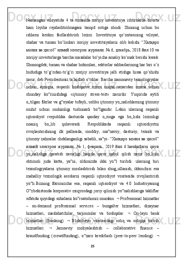 Namangan   viloyatida   4   ta   tumanda   xorijiy   investitsiya   ishtirokida   birorta
ham   loyiha   rejalashtirilmagani   tanqid   ostiga   olindi.   Shuning   uchun   bu
ishlarni   keskin   faollashtirish   lozim.   Investitsiya   qo’mitasining   viloyat,
shahar   va   tuman   bo’limlari   xorijiy   investitsiyalarni   olib   kelishi   “ Халқаро
молия   ва   ҳисоб ”  илмий   электрон   журнали . № 6,  декабрь , 2018  йил  10 va
xorijiy investorlarga barcha masalalar bo’yicha amaliy ko’mak berishi kerak.
Shuningdek, tuman va shahar hokimlari, sektorlar rahbarlarining har biri o’z
hududiga   to’g’ridan-to’g’ri   xorijiy   investitsiya   jalb   etishga   hissa   qo’shishi
zarur, deb Prezidentimiz ta’kidlab o’tdilar. Barcha zamonaviy texnologiyalar
uchun,   ayniqsa,   raqamli   boshqaruv   tizimi   nuqtai-nazaridan   omma   uchun
shunday   ko rinishdagi   «ijtimoiy   stress-test»   zarurdir.   Yuqorida   aytib‟
o„tilgan fikrlar va g oyalar tufayli, ushbu ijtimoiy yo„nalishlarning ijtimoiy	
‟
muhit   uchun   muhimligi   tushunarli   bo lgandir.   Lekin   ularning   raqamli	
‟
iqtisodiyot   respublika   dasturida   qanday   o„ringa   ega   bo„lishi   lozimligi
noaniq   bo„lib   qolaveradi.   Respublikada   raqamli   iqtisodiyotni
rivojlantirishning   ilk   pallasida,   moddiy,   ma naviy,   dasturiy,   texnik   va	
‟
ijtimoiy zahiralar cheklanganligi sababli, sa yi- “	
‟ Халқаро   молия   ва   ҳисоб ”
илмий   электрон   журнали .   №   1,   февраль ,   2019   йил   6   harakatlarni   qaysi
yo„nalishga   qaratish   zarurligi   haqida   qaror   qabul   qilish   zarur   bo„lishi
ehtimoli   juda   katta,   ya ni,   oldimizda   ikki   yo l   turibdi:   ularning   biri	
‟ ‟
texnologiyalarni   ijtimoiy   moslashtirish   bilan   shug„ullanish,   ikkinchisi   esa
mahalliy   texnologik   asoslarni   raqamli   iqtisodiyot   vositasida   rivojlantirish
yo li.Bizning   fikrimizcha   esa,   raqamli   iqtisodiyot   va   4.0   Industriyaning	
‟
O zbekistonda korporativ miqyosdagi joriy qilinish yo nalishlariga takliflar
‟ ‟
sifatida quyidagi sohalarni ko rsatishimiz mumkin: 	
‟   Professional hizmatlar
–   on-demand   professional   services   –   buxgalter   hizmatlari,   dizaynar
hizmatlari,   maslahatchilar,   tarjimonlar   va   boshqalar.      On-layn   bank
hizmatlari   (Banking).      Blokcheyn   vositasidagi   soliq   va   soliqqa   tortish
hizmatlari.      Jamoaviy   moliyalashtish   –   collaborative   finance   –
kraudfonding   (crowdfunding),   o zaro   kreditlash   (peer-to-peer   lending).  	
‟ 
25 