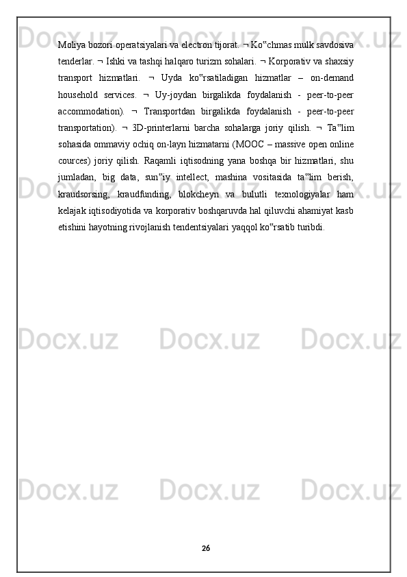 Moliya bozori operatsiyalari va electron tijorat.    Ko chmas mulk savdosiva‟
tenderlar.    Ishki va tashqi halqaro turizm sohalari.    Korporativ va shaxsiy
transport   hizmatlari.      Uyda   ko rsatiladigan   hizmatlar   –   on-demand	
‟
household   services.      Uy-joydan   birgalikda   foydalanish   -   peer-to-peer
accommodation).      Transportdan   birgalikda   foydalanish   -   peer-to-peer
transportation).      3D-printerlarni   barcha   sohalarga   joriy   qilish.      Ta lim	
‟
sohasida ommaviy ochiq on-layn hizmatarni (MOOC – massive open online
cources)   joriy   qilish.   Raqamli   iqtisodning   yana   boshqa   bir   hizmatlari,   shu
jumladan,   big   data,   sun iy   intellect,   mashina   vositasida   ta lim   berish,	
‟ ‟
kraudsorsing,   kraudfunding,   blokcheyn   va   bulutli   texnologiyalar   ham
kelajak iqtisodiyotida va korporativ boshqaruvda hal qiluvchi ahamiyat kasb
etishini hayotning rivojlanish tendentsiyalari yaqqol ko rsatib turibdi. 	
‟
26 
