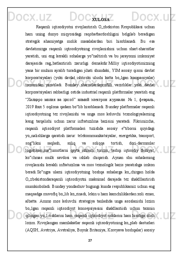 XULOSA
Raqamli   iqtisodiyotni   rivojlantirish   O„zbekiston   Respublikasi   uchun
ham   uning   dunyo   miqyosidagi   raqobatbardoshligini   belgilab   beradigan
strategik   ahamiyatga   molik   masalalardan   biri   hisoblanadi.   Bu   esa
davlatimizga   raqamli   iqtisodiyotning   rivojlanishini   uchun   shart-sharoitlar
yaratish,   uni   eng   kerakli   sohalarga   yo naltirish   va   bu   jarayonni   imkoniyat‟
darajasida   rag„batlantirish   zarurligi   demakdir.Milliy   iqtisodiyotimizning
yana   bir   muhim   ajralib   turadigan   jihati   shundaki,   YIM   asosiy   qismi   davlat
korporatsiyalari   (yoki   davlat   ishtiroki   ulushi   katta   bo„lgan   kompaniyalar)
tomonidan   yaratiladi.   Bunday   sharoitlardaprofilli   vazirliklar   yoki   davlat
korporatsiyalari rahbarligi ostida industrial raqamli platformalar yaratish eng
“ Халқаро   молия   ва   ҳисоб ”   илмий   электрон   журнали .   №   1,   февраль ,
2019  йил  5 oqilona qadam bo lib hisoblanadi. Bunday platformalar raqamli	
‟
iqtisodiyotning   tez   rivojlanishi   va   unga   mos   keluvchi   texnologiyalarning
keng   tarqalishi   uchun   zarur   infratuzilma   bazisini   yaratadi.   Fikrimizcha,
raqamli   iqtisodiyot   platformalari   tuzishda   asosiy   e tiborni   quyidagi	
‟
yo„nalishlarga   qaratish   zarur:   telekommunikatsiyalar,   energetika,   transport,
sog likni   saqlash,   soliq   va   soliqqa   tortish,   dori-darmonlar	
‟
logistikasi,ma lumotlarni   qayta   ishlash,   turizm,   tashqi   iqtisodiy   faoliyat,	
‟
ko chmas   mulk   savdosi   va   ishlab   chiqarish.   Aynan   shu   sohalarning	
‟
rivojlanishi   kerakli   infratuzilma   va   mos   texnologik   bazis   yaratishga   imkon
beradi.So ngra   ularni   iqtisodiyotning   boshqa   sohalarga   ko„chirgan   holda	
‟
O„zbekistondaraqamli   iqtisodiyotni   maksimal   darajada   tez   shaklllantirish
mumkinboladi. Bunday yondashuv bugungi kunda respublikamiz uchun eng
maqsadga muvofiq bo„lib ko„rinadi, lekin u ham kamchiliklardan xoli emas,
albatta.   Ammo   mos   keluvchi   strategiya   tanlashda   unga   asoslanishi   lozim
bo„lgan   raqamli   iqtisodiyot   konsepsiyasini   shakllantiish   uchun   taxmin
qilingan yo„l risklarini ham, raqamli iqtisodiyot risklarini ham hisobga olish
lozim. Rivojlangan  mamlakatlar   raqamli   iqtisodiyotining  ko„plab  dasturlari
(AQSH, Avstriya, Avstraliya, Buyuk Britaniya, Koreyava boshqalar) asosiy
27