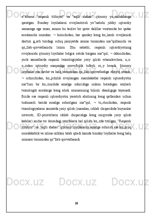 e tiborni   “raqamli   tibbiyot”   va   “aqlli   shahar”   ijtimoiy   yo„nalishlariga‟
qaratgan.   Bunday   loyihalarni   rivojlantirish   yo nalishi   jiddiy   iqtisodiy	
‟
samaraga   ega   emas,   ammo   bu   tanlov   bir   qator   dalillar   vositasida   bir   qadar
asoslanishi   mumkin:      birinchidan,   har   qanday   keng   ko„lamli   rivojlanish
dasturi   g„arb   turidagi   ochiq   jamiyatda   omma   tomondan   ma qullanishi   va	
‟
qo„llab-quvvatlanishi   lozim.   Shu   sababli,   raqamli   iqtisodiyotning
rivojlanishi ijtimoiy loyihalar belgisi ostida borgani ma qul;  	
‟    ikkinchidan,
yirik   sanoatlarda   raqamli   texnologiyalar   joriy   qilish   ertamikechmi,   o„z-
o„zidan   iqtisodiy   maqsadga   muvofiqlik   tufayli   ro„y   beradi.   Ijtimoiy
loyihalar esa davlat va halq tomonidan qo„llab-quvvatlashga ehtiyoj sezadi;
   uchinchidan,   ko„pchilik   rivojlangan   mamlakatlar   raqamli   iqtisodiyotni
ma lum   bir   ko„rinishda   amalga   oshirishga   imkon   beradigan   sezilarli	
‟
texnologik   asoslarga   keng   aholi   ommasining   bilimli   ekanligiga   tayanadi.
Bizda   esa   raqamli   iqtisodiyotni   yaratish   aholining   keng   qatlamlari   uchun
tushunarli   tarzda   amalga   oshirilgani   ma qul;  	
‟    to„rtinchidan,   raqamli
texnologiyalarni sanoatda joriy qilish (masalan, ishlab chiqarishda buyumlar
interneti,   3D-printerlarni   ishlab   chiqarishga   keng   miqyosda   joriy   qilish
kabilar) ancha tor doiradagi vazifalarni hal qilishi ko„zda tutilgan. “Raqamli
tibbiyot” va “aqlli shahar” ijtimoiy loyihalarini amalga oshirish esa ko„proq
murakkablik va xilma-xillikni talab qiladi hamda bunday loyihalar keng halq
ommasi tomonidan qo llab-quvvatlanadi. 	
‟
28
