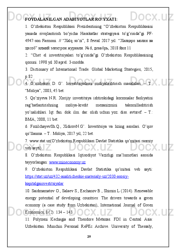 FOYDALANILGAN ADABIYOTLAR RO’YXATI: 
1.   O’zbekiston   Respublikasi   Prezidentining   “O’zbekiston   Respublikasini
yanada   rivojlantirish   bo’yicha   Harakatlar   strategiyasi   to’g’risida”gi   PF-
4947-son   Farmoni.   //   “Xalq   so’zi”,   8   fevral   2017   yil.   “ Халқаро   молия   ва
ҳисоб ”  илмий   электрон   журнали . № 6,  декабрь , 2018  йил  11 
2.   “Chet   el   investitsiyalari   to’g’risida”gi   O’zbekiston   Respublikasining
qonuni. 1998 yil 30 aprel. 3-modda. 
3.   Dictionary   of   International   Trade.   Global   Marketing   Strategies,   2015,
p.82
4.   G’ozibekov   D.   G’.   Investitsiyalarni   moliyalashtirish   masalalari.   –   T.:
“Moliya”, 2003, 45 bet. 
5.   Qo’ziyeva   N.R.   Xorijiy   investitsiya   ishtirokidagi   korxonalar   faoliyatini
rag’batlantirishning   moliya-kredit   mexanizmini   takomillashtirish
yo’nalishlari.   Iqt.   fan.   dok.   ilm.   dar.   olish   uchun   yoz.   diss.   avtoref.   –   T.:
BMA, 2008, 11 bet. 
6.   FozilchayevSh.Q.,   XidirovN.G’.   Investitsiya   va   lizing   asoslari.   O’quv
qo’llanma. – T.: Moliya, 2017 yil, 22 bet.
7. www.stat.uz(O’zbekiston Respublikasi Davlat Statistika qo’mitasi rasmiy
veb sayti). 
8.   O’zbekiston   Respublikasi   Iqtisodiyot   Vazirligi   ma’lumotlari   asosida
tayyorlangan:  www.mineconomy.uz  
9.   O’zbekiston   Respublikasi   Davlat   Statistika   qo’mitasi   veb   sayti:
https://stat.uz/uz/432-analiticheskie-materialy-uz/2030-asosiy-
kapitalgainvestitsiyalar  
10. Saidmamatov O., Salaev S., Eschanov B., Shimin L (2014). Renewable
energy   potential   of   developing   countries:   The   drivers   towards   a   green
economy   (a   case   study   from   Uzbekistan),   International   Journal   of   Green
Economics, 8 (2): 134 – 143. 
11.   Polyxeni   Kechagia   and   Theodore   Metaxas.   FDI   in   Central   Asia:
Uzbekistan.   Munchin   Personal   RePEc   Archive.   University   of   Thessaly,
29
