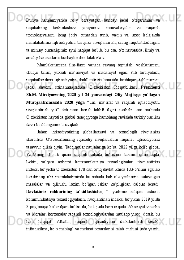 Dunyo   hamjamiyatida   ro‘y   berayotgan   bunday   jadal   o‘zgarishlar   va
raqobatning   keskinlashuvi   jarayonida   innovatsiyalar   va   raqamli
texnologiyalarni   keng   joriy   etmasdan   turib,   yaqin   va   uzoq   kelajakda
mamlakatimiz iqtisodiyotini  barqaror rivojlantirish, uning raqobatdoshligini
ta’minlay olmasligimiz  ayni  haqiqat  bo‘lib, bu esa,  o‘z navbatida, ilmiy va
amaliy harakatlarni kuchaytirishni talab etadi.  
Mamlakatimizda   ilm-fanni   yanada   ravnaq   toptirish,   yoshlarimizni
chuqur   bilim,   yuksak   ma’naviyat   va   madaniyat   egasi   etib   tarbiyalash,
raqobatbardosh   iqtisodiyotni   shakllantirish   borasida   boshlagan   ishlarimizni
jadal   davom   ettirishmaqsadida   O‘zbekiston   Respublikasi   Prezidenti
Sh.M.   Mirziyoevning   2020   yil   24   yanvardagi   Oliy   Majlisga   yo‘llagan
Murojaatnomasida   2020   yilga   “Ilm,   ma’rifat   va   raqamli   iqtisodiyotni
rivojlantirish   yili”   deb   nom   berish   taklifi   ilgari   surilishi   tom   ma’noda
O‘zbekiston hayotida global taraqqiyotga hamohang ravishda tarixiy burilish
davri boshlanganini tasdiqladi.
Jahon   iqtisodiyotining   globallashuvi   va   texnologik   rivojlanish
sharoitida   O‘zbekistonning   iqtisodiy   rivojlanishini   raqamli   iqtisodiyotsiz
tasavvur qilish qiyin. Tadqiqotlar natijalariga ko‘ra, 2022 yilga kelib global
YaIMning   chorak   qismi   raqamli   sohada   bo‘lishini   taxmin   qilinmoqda.
Lekin,   xalqaro   axborot   kommunikatsiya   texnologiyalari   rivojlantirish
indeksi bo‘yicha O‘zbekiston 170 dan ortiq davlat ichida 103-o‘rinni egallab
turishining   o‘zi   mamlakatimizda   bu   sohada   hali   o‘z   yechimini   kutayotgan
masalalar   va   qilinishi   lozim   bo‘lgan   ishlar   ko‘pligidan   dalolat   beradi.
Davlatimiz   rahbarining   ta’kidlashicha ,   “…yurtimiz   xalqaro   axborot
kommunikatsiya texnologiyalarini rivojlantirish indeksi bo‘yicha 2019 yilda
8 pog‘onaga ko‘tarilgan bo‘lsa-da, hali juda ham orqada. Aksariyat vazirlik
va idoralar, korxonalar  raqamli  texnologiyalardan mutlaqo yiroq, desak,  bu
ham   haqiqat.   Albatta,   raqamli   iqtisodiyotni   shakllantirish   kerakli
infratuzilma, ko‘p mablag‘ va mehnat resurslarini  talab etishini juda yaxshi
3 