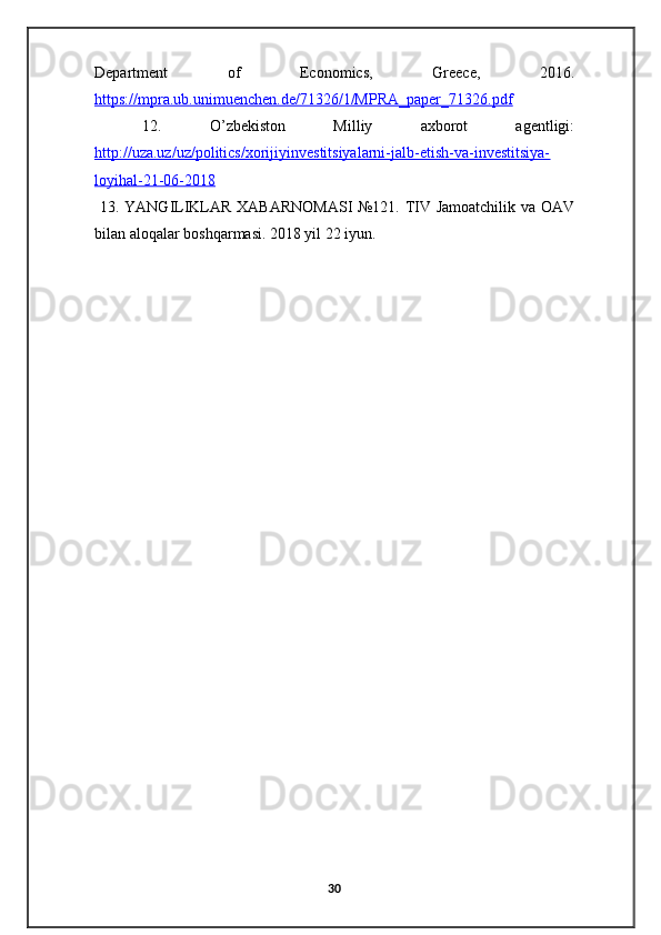 Department   of   Economics,   Greece,   2016.
https://mpra.ub.unimuenchen.de/71326/1/MPRA_paper_71326.pdf
  12.   O’zbekiston   Milliy   axborot   agentligi:
http://uza.uz/uz/politics/xorijiyinvestitsiyalarni-jalb-etish-va-investitsiya-
loyihal-21-06-2018
  13. YANGILIKLAR XABARNOMASI  №121. TIV Jamoatchilik va OAV
bilan aloqalar boshqarmasi. 2018 yil 22 iyun.
30 