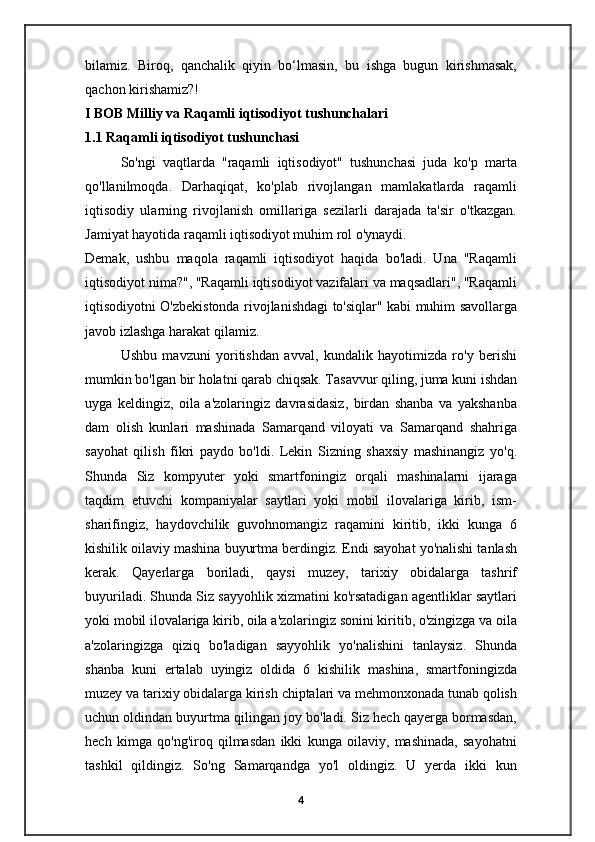bilamiz.   Biroq,   qanchalik   qiyin   bo‘lmasin,   bu   ishga   bugun   kirishmasak,
qachon kirishamiz?! 
I BOB Milliy va Raqamli iqtisodiyot tushunchalari
1.1 Raqamli iqtisodiyot tushunchasi
So'ngi   vaqtlarda   "raqamli   iqtisodiyot"   tushunchasi   juda   ko'p   marta
qo'llanilmoqda.   Darhaqiqat,   ko'plab   rivojlangan   mamlakatlarda   raqamli
iqtisodiy   ularning   rivojlanish   omillariga   sezilarli   darajada   ta'sir   o'tkazgan.
Jamiyat hayotida raqamli iqtisodiyot muhim rol o'ynaydi.
Demak,   ushbu   maqola   raqamli   iqtisodiyot   haqida   bo'ladi.   Una   "Raqamli
iqtisodiyot nima?", "Raqamli iqtisodiyot vazifalari va maqsadlari", "Raqamli
iqtisodiyotni O'zbekistonda rivojlanishdagi to'siqlar" kabi muhim savollarga
javob izlashga harakat qilamiz.
Ushbu   mavzuni   yoritishdan   avval,   kundalik   hayotimizda   ro'y   berishi
mumkin bo'lgan bir holatni qarab chiqsak. Tasavvur qiling, juma kuni ishdan
uyga   keldingiz,   oila   a'zolaringiz   davrasidasiz,   birdan   shanba   va   yakshanba
dam   olish   kunlari   mashinada   Samarqand   viloyati   va   Samarqand   shahriga
sayohat   qilish   fikri   paydo   bo'ldi.   Lekin   Sizning   shaxsiy   mashinangiz   yo'q.
Shunda   Siz   kompyuter   yoki   smartfoningiz   orqali   mashinalarni   ijaraga
taqdim   etuvchi   kompaniyalar   saytlari   yoki   mobil   ilovalariga   kirib,   ism-
sharifingiz,   haydovchilik   guvohnomangiz   raqamini   kiritib,   ikki   kunga   6
kishilik oilaviy mashina buyurtma berdingiz. Endi sayohat yo'nalishi tanlash
kerak.   Qayerlarga   boriladi,   qaysi   muzey,   tarixiy   obidalarga   tashrif
buyuriladi. Shunda Siz sayyohlik xizmatini ko'rsatadigan agentliklar saytlari
yoki mobil ilovalariga kirib, oila a'zolaringiz sonini kiritib, o'zingizga va oila
a'zolaringizga   qiziq   bo'ladigan   sayyohlik   yo'nalishini   tanlaysiz.   Shunda
shanba   kuni   ertalab   uyingiz   oldida   6   kishilik   mashina,   smartfoningizda
muzey va tarixiy obidalarga kirish chiptalari va mehmonxonada tunab qolish
uchun oldindan buyurtma qilingan joy bo'ladi. Siz hech qayerga bormasdan,
hech   kimga   qo'ng'iroq   qilmasdan   ikki   kunga   oilaviy,   mashinada,   sayohatni
tashkil   qildingiz.   So'ng   Samarqandga   yo'l   oldingiz.   U   yerda   ikki   kun
4 