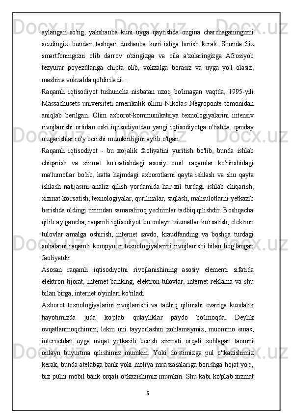 aylangan   so'ng,   yakshanba   kuni   uyga   qaytishda   ozgina   charchaganingizni
sezdingiz,   bundan   tashqari   dushanba   kuni   ishga   borish   kerak.   Shunda   Siz
smartfoningizni   olib   darrov   o'zingizga   va   oila   a'zolaringizga   Afrosiyob
tezyurar   poyezdlariga   chipta   olib,   vokzalga   borasiz   va   uyga   yo'l   olasiz,
mashina vokzalda qoldiriladi...
Raqamli   iqtisodiyot   tushuncha   nisbatan   uzoq   bo'lmagan   vaqtda,   1995-yili
Massachusets   universiteti   amerikalik   olimi   Nikolas   Negroponte   tomonidan
aniqlab   berilgan.   Olim   axborot-kommunikatsiya   texnologiyalarini   intensiv
rivojlanishi   ortidan  eski   iqtisodiyotdan  yangi  iqtisodiyotga  o'tishda,  qanday
o'zgarishlar ro'y berishi mumkinligini aytib o'tgan.
Raqamli   iqtisodiyot   -   bu   xo'jalik   faoliyatini   yuritish   bo'lib,   bunda   ishlab
chiqarish   va   xizmat   ko'rsatishdagi   asosiy   omil   raqamlar   ko'rinshidagi
ma'lumotlar   bo'lib,   katta   hajmdagi   axborotlarni   qayta   ishlash   va   shu   qayta
ishlash   natijasini   analiz   qilish   yordamida   har   xil   turdagi   ishlab   chiqarish,
xizmat ko'rsatish, texnologiyalar, qurilmalar, saqlash, mahsulotlarni yetkazib
berishda oldingi tizimdan samaraliroq yechimlar tadbiq qilishdir. Boshqacha
qilib aytgancha, raqamli iqtisodiyot bu onlayn xizmatlar ko'rsatish, elektron
tulovlar   amalga   oshirish,   internet   savdo,   kraudfanding   va   boshqa   turdagi
sohalarni  raqamli  kompyuter  texnologiyalarini  rivojlanishi  bilan bog'langan
faoliyatdir.
Asosan   raqamli   iqtisodiyotni   rivojlanishining   asosiy   elementi   sifatida
elektron tijorat,  internet  banking,  elektron  tulovlar,  internet  reklama  va shu
bilan birga, internet o'yinlari ko'riladi.
Axborot   texnologiyalarini   rivojlanishi   va   tadbiq   qilinishi   evaziga   kundalik
hayotimizda   juda   ko'plab   qulayliklar   paydo   bo'lmoqda.   Deylik
ovqatlanmoqchimiz,   lekin   uni   tayyorlashni   xohlamaymiz,   muommo   emas,
internetdan   uyga   ovqat   yetkazib   berish   xizmati   orqali   xohlagan   taomni
onlayn   buyurtma   qilishimiz   mumkin.   Yoki   do'stimizga   pul   o'tkazishimiz
kerak, bunda atelabga bank yoki moliya muassasalariga borishga hojat yo'q,
biz pulni mobil bank orqali o'tkazishimiz mumkin. Shu kabi ko'plab xizmat
5 