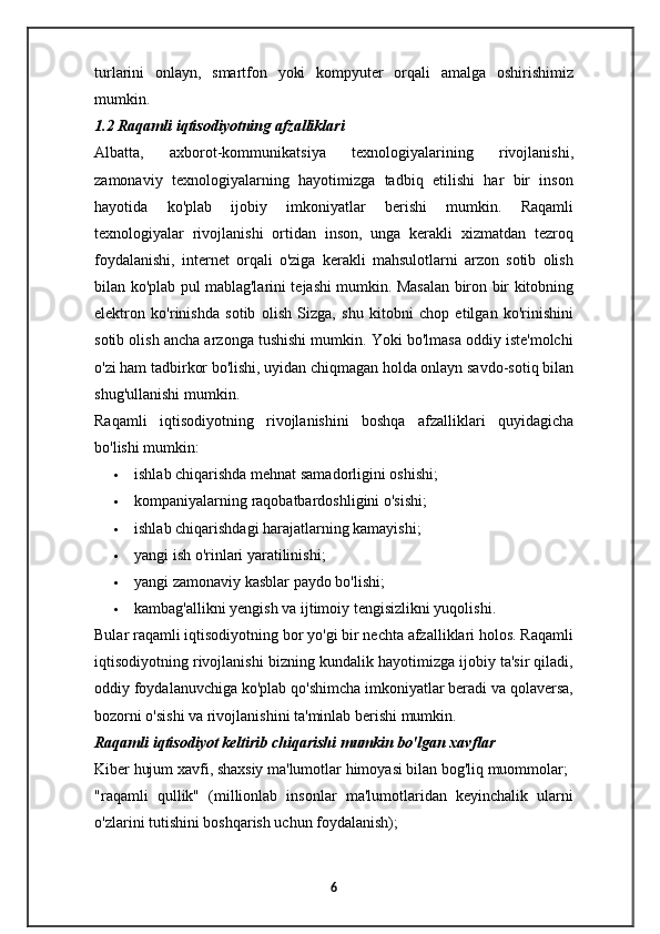 turlarini   onlayn,   smartfon   yoki   kompyuter   orqali   amalga   oshirishimiz
mumkin.
1.2 Raqamli iqtisodiyotning afzalliklari
Albatta,   axborot-kommunikatsiya   texnologiyalarining   rivojlanishi,
zamonaviy   texnologiyalarning   hayotimizga   tadbiq   etilishi   har   bir   inson
hayotida   ko'plab   ijobiy   imkoniyatlar   berishi   mumkin.   Raqamli
texnologiyalar   rivojlanishi   ortidan   inson,   unga   kerakli   xizmatdan   tezroq
foydalanishi,   internet   orqali   o'ziga   kerakli   mahsulotlarni   arzon   sotib   olish
bilan ko'plab pul mablag'larini tejashi mumkin. Masalan biron bir kitobning
elektron   ko'rinishda   sotib   olish   Sizga,   shu   kitobni   chop   etilgan   ko'rinishini
sotib olish ancha arzonga tushishi mumkin. Yoki bo'lmasa oddiy iste'molchi
o'zi ham tadbirkor bo'lishi, uyidan chiqmagan holda onlayn savdo-sotiq bilan
shug'ullanishi mumkin.
Raqamli   iqtisodiyotning   rivojlanishini   boshqa   afzalliklari   quyidagicha
bo'lishi mumkin:
 ishlab chiqarishda mehnat samadorligini oshishi;
 kompaniyalarning raqobatbardoshligini o'sishi;
 ishlab chiqarishdagi harajatlarning kamayishi;
 yangi ish o'rinlari yaratilinishi;
 yangi zamonaviy kasblar paydo bo'lishi;
 kambag'allikni yengish va ijtimoiy tengisizlikni yuqolishi.
Bular raqamli iqtisodiyotning bor yo'gi bir nechta afzalliklari holos. Raqamli
iqtisodiyotning rivojlanishi bizning kundalik hayotimizga ijobiy ta'sir qiladi,
oddiy foydalanuvchiga ko'plab qo'shimcha imkoniyatlar beradi va qolaversa,
bozorni o'sishi va rivojlanishini ta'minlab berishi mumkin. 
Raqamli iqtisodiyot keltirib chiqarishi mumkin bo'lgan xavflar
Kiber hujum xavfi, shaxsiy ma'lumotlar himoyasi bilan bog'liq muommolar;
"raqamli   qullik"   (millionlab   insonlar   ma'lumotlaridan   keyinchalik   ularni
o'zlarini tutishini boshqarish uchun foydalanish);
6