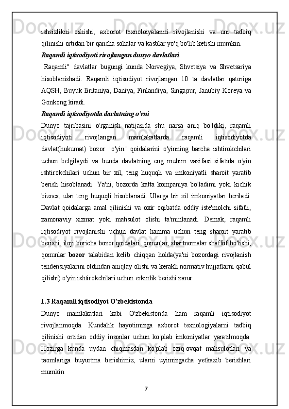ishsizlikni   oshishi,   axborot   texnoloiyalarini   rivojlanishi   va   uni   tadbiq
qilinishi ortidan bir qancha sohalar va kasblar yo'q bo'lib ketishi mumkin.
Raqamli iqtisodiyoti rivojlangan dunyo davlatlari
"Raqamli"   davlatlar   bugungi   kunda   Norvegiya,   Shvetsiya   va   Shvetsariya
hisoblanishadi.   Raqamli   iqtisodiyot   rivojlangan   10   ta   davlatlar   qatoriga
AQSH, Buyuk Britaniya, Daniya, Finlandiya, Singapur, Janubiy Koreya va
Gonkong kiradi.
Raqamli iqtisodiyotda davlatning o'rni
Dunyo   tajribasini   o'rganish   natijasida   shu   narsa   aniq   bo'ldiki,   raqamli
iqtisodiyoti   rivojlangan   mamlakatlarda   raqamli   iqtisodiyotda
davlat(hukumat)   bozor   "o'yin"   qoidalarini   o'yinning   barcha   ishtirokchilari
uchun   belgilaydi   va   bunda   davlatning   eng   muhim   vazifasi   sifatida   o'yin
ishtirokchilari   uchun   bir   xil,   teng   huquqli   va   imkoniyatli   sharoit   yaratib
berish   hisoblanadi.   Ya'ni,   bozorda   katta   kompaniya   bo'ladimi   yoki   kichik
biznes,   ular   teng   huquqli   hisoblanadi.   Ularga   bir   xil   imkoniyatlar   beriladi.
Davlat   qoidalarga   amal   qilinishi   va   oxir   oqibatda   oddiy   iste'molchi   sifatli,
zamonaviy   xizmat   yoki   mahsulot   olishi   ta'minlanadi.   Demak,   raqamli
iqtisodiyot   rivojlanishi   uchun   davlat   hamma   uchun   teng   sharoit   yaratib
berishi, iloji boricha bozor qoidalari, qonunlar, shartnomalar shaffof bo'lishi,
qonunlar   bozor   talabidan   kelib   chiqqan   holda(ya'ni   bozordagi   rivojlanish
tendensiyalarini oldindan aniqlay olishi va kerakli normativ hujjatlarni qabul
qilishi) o'yin ishtirokchilari uchun erkinlik berishi zarur.
1.3 Raqamli iqtisodiyot O'zbekistonda
Dunyo   mamlakatlari   kabi   O'zbekistonda   ham   raqamli   iqtisodiyot
rivojlanmoqda.   Kundalik   hayotimizga   axborot   texnologiyalarni   tadbiq
qilinishi   ortidan   oddiy   insonlar   uchun   ko'plab   imkoniyatlar   yaratilmoqda.
Hozirga   kunda   uydan   chiqmasdan   ko'plab   oziq-ovqat   mahsulotlari   va
taomlariga   buyurtma   berishimiz,   ularni   uyimizgacha   yetkazib   berishlari
mumkin.
7