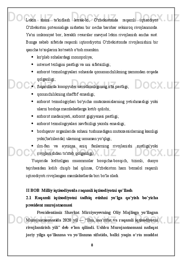 Lekin   shuni   ta'kidlash   kerak-ki,   O'zbekistonda   raqamli   iqtisodiyot
O'zbekiston  potensialiga nisbatan  bir  necha barobar  sekinroq rivojlanmoda.
Ya'ni   imkoniyat   bor,   kerakli   resurslar   mavjud   lekin   rivojlanish   ancha   sust.
Bunga   sabab   sifatida   raqamli   iqtisodiyotni   O'zbekistonda   rivojlanishini   bir
qancha to'siqlarini ko'rsatib o'tish mumkin.
 ko'plab sohalardagi monopoliya;
 internet tezligini pastligi va uni sifatsizligi;
 axborot texnologiyalari sohasida qonununchilikning zamondan orqada
qolganligi;
 fuqarolarda kompyuter savodxonligining o'ta pastligi;
 qonunchilikning shaffof emasligi;
 axborot   texnologiylari   bo'yicha   mutaxassislarning   yetishmasligi   yoki
ularni boshqa mamlakatlarga ketib qolishi;
 axborot madaniyati, axborot gigiyenasi pastligi;
 axborot texnologiyalari xavfsizligi yaxshi emasligi;
 boshqaruv organlarida sohani tushunadigan mutaxassislarning kamligi
yoki(ba'zilarida) ularning umuman yo'qligi;
 ilm-fan   va   ayniqsa   aniq   fanlarning   rivojlanishi   sustligi(yoki
rivojlanishdan to'xtab qolganligi).
Yuqorida   keltirilgan   muommolar   bosqicha-bosqich,   tizimli,   dunyo
tajribasidan   kelib   chiqib   hal   qilinsa,   O'zbekiston   ham   bemalol   raqamli
iqtisodiyoti rivojlangan mamlakatlarda biri bo'la oladi.
II BOB  Milliy iqtisodiyotda raqamli iqtisodiyotni qo’llash
2.1   Raqamli   iqtisodiyotni   tadbiq   etishni   yo’lga   qo’yish   bo’yicha
president murojatnomasi
Prezidentimiz   Shavkat   Mirziyoyevning   Oliy   Majlisga   yo‘llagan
Murojaatnomasida   2020   yil   —   “Ilm,   ma’rifat   va   raqamli   iqtisodiyotni
rivojlantirish   yili”   deb   e’lon   qilindi.   Ushbu   Murojaatnomani   nafaqat
joriy   yilga   qo‘llanma   va   yo‘llanma   sifatida,   balki   yaqin   o‘rta   muddat
8
