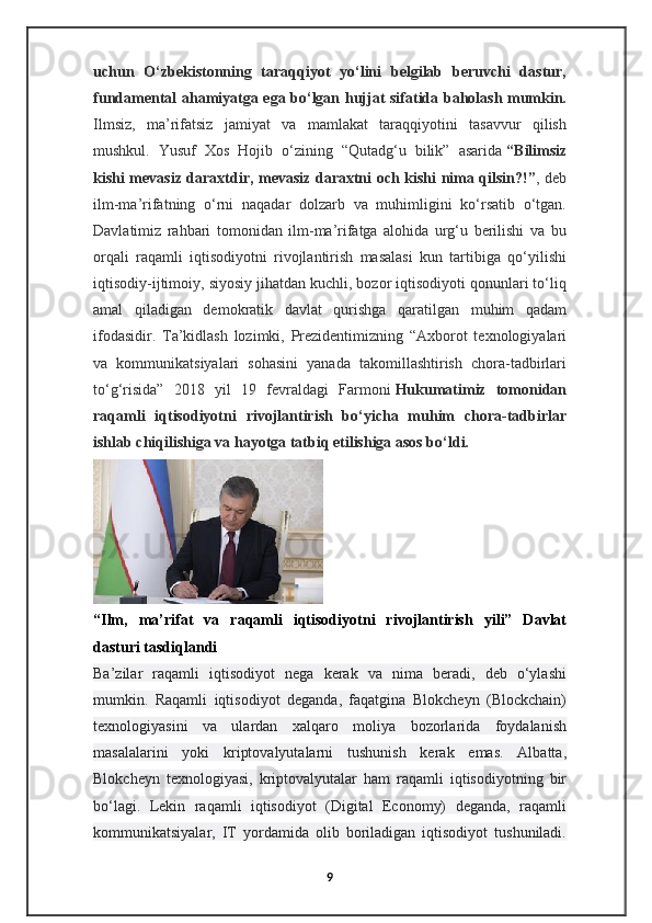 uchun   O‘zbekistonning   taraqqiyot   yo‘lini   belgilab   beruvchi   dastur,
fundamental ahamiyatga ega bo‘lgan hujjat sifatida baholash mumkin.
Ilmsiz,   ma’rifatsiz   jamiyat   va   mamlakat   taraqqiyotini   tasavvur   qilish
mushkul.   Yusuf   Xos   Hojib   o‘zining   “Qutadg‘u   bilik”   asarida   “Bilimsiz
kishi mevasiz daraxtdir, mevasiz daraxtni och kishi nima qilsin?!” , deb
ilm-ma’rifatning   o‘rni   naqadar   dolzarb   va   muhimligini   ko‘rsatib   o‘tgan.
Davlatimiz   rahbari   tomonidan   ilm-ma’rifatga   alohida   urg‘u   berilishi   va   bu
orqali   raqamli   iqtisodiyotni   rivojlantirish   masalasi   kun   tartibiga   qo‘yilishi
iqtisodiy-ijtimoiy, siyosiy jihatdan kuchli, bozor iqtisodiyoti qonunlari to‘liq
amal   qiladigan   demokratik   davlat   qurishga   qaratilgan   muhim   qadam
ifodasidir.   Ta’kidlash   lozimki,   Prezidentimizning   “Axborot   texnologiyalari
va   kommunikatsiyalari   sohasini   yanada   takomillashtirish   chora-tadbirlari
to‘g‘risida”   2018   yil   19   fevraldagi   Farmoni   Hukumatimiz   tomonidan
raqamli   iqtisodiyotni   rivojlantirish   bo‘yicha   muhim   chora-tadbirlar
ishlab chiqilishiga va hayotga tatbiq etilishiga asos bo‘ldi.
“Ilm,   ma’rifat   va   raqamli   iqtisodiyotni   rivojlantirish   yili”   Davlat
dasturi tasdiqlandi
Ba’zilar   raqamli   iqtisodiyot   nega   kerak   va   nima   beradi,   deb   o‘ylashi
mumkin.   Raqamli   iqtisodiyot   deganda,   faqatgina   Blokcheyn   (Blockchain)
texnologiyasini   va   ulardan   xalqaro   moliya   bozorlarida   foydalanish
masalalarini   yoki   kriptovalyutalarni   tushunish   kerak   emas.   Albatta,
Blokcheyn   texnologiyasi,   kriptovalyutalar   ham   raqamli   iqtisodiyotning   bir
bo‘lagi.   Lekin   raqamli   iqtisodiyot   (Digital   Economy)   deganda,   raqamli
kommunikatsiyalar,   IT   yordamida   olib   boriladigan   iqtisodiyot   tushuniladi.
9