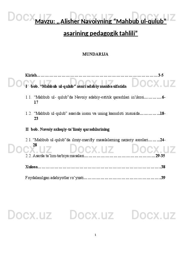 Mavzu: ,,   Alisher Navoiyning “Mahbub ul-qulub”
asarining pedagogik tahlili”
MUNDARIJA 
 
Kirish……………………………………………………………………………3-5 
I bob. “Mahbub ul-qulub” asari adabiy manba sifatida 
1.1. “Mahbub   ul-   qulub”da   Navoiy   adabiy-estitik   qarashlari   in’ikosi ……….…6-
17   
1.2. “Mahbub ul-qulub” asarida inson va uning kamoloti  xususida …………...18-
23      
II bob. Navoiy axloqiy-ta’limiy qarashlarining 
2.1. “Mahbub   ul-qulub”da   ilmiy-marifiy   masalalarning   nazariy   asoslari ……...24-
28   
2.2. Asarda ta’lim-tarbiya masalasi ……………………………………………29-35
Xulosa……………………………………………………………………………..38 
Foydalanilgan adabiyotlar ro‘yxati ………………………………………………..39
1  
  