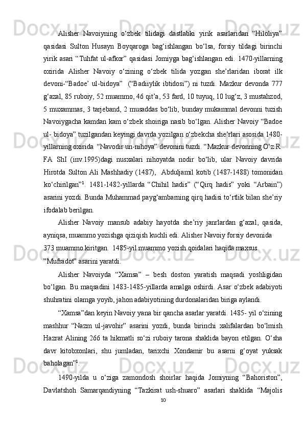 Alisher   Navoiyning   o‘zbek   tilidagi   dastlabki   yirik   asarlaridan   “Hiloliya”
qasidasi   Sulton   Husayn   Boyqaroga   bag‘ishlangan   bo‘lsa,   forsiy   tildagi   birinchi
yirik   asari   “Tuhfat   ul-afkor”   qasidasi   Jomiyga   bag‘ishlangan   edi.   1470-yillarning
oxirida   Alisher   Navoiy   o‘zining   o‘zbek   tilida   yozgan   she’rlaridan   iborat   ilk
devoni-“Badoe’   ul-bidoya”     (“Badiiylik   ibtidosi”)   ni   tuzdi.   Mazkur   devonda   777
g‘azal, 85 ruboiy, 52 muammo, 46 qit’a, 53 fard, 10 tuyuq, 10 lug‘z, 3 mustahzod,
5 muxammas, 3 tarjeband, 2 musaddas  bo‘lib, bunday mukammal  devonni  tuzish
Navoiygacha kamdan kam o‘zbek shoiriga nasib bo‘lgan. Alisher Navoiy “Badoe
ul- bidoya” tuzilgandan keyingi davrda yozilgan o‘zbekcha she’rlari asosida 1480-
yillarning oxirida  “Navodir un-nihoya” devonini tuzdi. “Mazkur devonning O‘z.R 
FA   ShI   (inv.1995)dagi   nusxalari   nihoyatda   nodir   bo‘lib,   ular   Navoiy   davrida
Hirotda  Sulton Ali   Mashhadiy  (1487),   Abduljamil   kotib (1487-1488)  tomonidan
ko‘chirilgan” 1
.   1481-1482-yillarda   “Chihil   hadis”   (“Qirq   hadis”   yoki   “Arbain”)
asarini yozdi. Bunda Muhammad payg‘ambarning qirq hadisi to‘rtlik bilan she’riy
ifodalab berilgan. 
Alisher   Navoiy   mansub   adabiy   hayotda   she’riy   janrlardan   g‘azal,   qasida,
ayniqsa, muammo yozishga qiziqish kuchli edi. Alisher Navoiy forsiy devonida 
373 muammo kiritgan.  1485-yil muammo yozish qoidalari haqida maxsus 
”Mufradot” asarini yaratdi. 
Alisher   Navoiyda   “Xamsa”   –   besh   doston   yaratish   maqsadi   yoshligidan
bo‘lgan.  Bu   maqsadini  1483-1485-yillarda  amalga   oshirdi.  Asar   o‘zbek   adabiyoti
shuhratini olamga yoyib, jahon adabiyotining durdonalaridan biriga aylandi. 
“Xamsa”dan keyin Navoiy yana bir qancha asarlar yaratdi. 1485- yil o‘zining
mashhur   “Nazm   ul-javohir”   asarini   yozdi,   bunda   birinchi   xalifalardan   bo‘lmish
Hazrat   Alining  266  ta  hikmatli   so‘zi   ruboiy  tarona  shaklida   bayon  etilgan.  O‘sha
davr   kitobxonlari,   shu   jumladan,   tarixchi   Xondamir   bu   asarni   g‘oyat   yuksak
baholagan” 1
. 
1490-yilda   u   o‘ziga   zamondosh   shoirlar   haqida   Jomiyning   “Bahoriston”,
Davlatshoh   Samarqandiyning   “Tazkirat   ush-shuaro”   asarlari   shaklida   “Majolis
10  
  