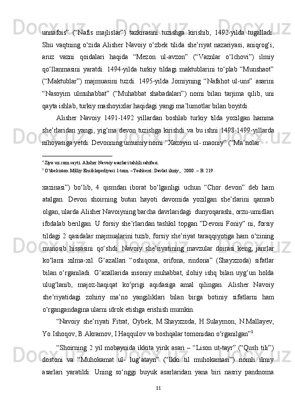 unnafois”   (“Nafis   majlislar”)   tazkirasini   tuzishga   kirishib,   1492-yilda   tugalladi.
Shu   vaqtning   o‘zida   Alisher   Navoiy   o‘zbek   tilida   she’riyat   nazariyasi,   aniqrog‘i,
aruz   vazni   qoidalari   haqida   “Mezon   ul-avzon”   (“Vaznlar   o‘lchovi”)   ilmiy
qo‘llanmasini   yaratdi.   1494-yilda   turkiy   tildagi   maktublarini   to‘plab   “Munshaot”
(“Maktublar”)   majmuasini   tuzdi.   1495-yilda   Jomiyning   “Nafahot   ul-uns”   asarini
“Nasoyim   ulmuhabbat”   (“Muhabbat   shabadalari”)   nomi   bilan   tarjima   qilib,   uni
qayta ishlab, turkiy mashoyixlar haqidagi yangi ma’lumotlar bilan boyitdi.  
Alisher   Navoiy   1491-1492   yillardan   boshlab   turkiy   tilda   yozilgan   hamma
she’rlaridan yangi, yig‘ma devon tuzishga kirishdi va bu ishni 1498-1499-yillarda
nihoyasiga yetdi.  Devonning umumiy nomi “Xazoyin ul- maoniy” (“Ma’nolar 
                                                           
4
Ziyo uz.com sayti. Alisher Navoiy asarlari tahlili sahifasi.  
5
O’zbekiston Milliy Ensiklopediyasi 1-tom. –Toshkent:.Davlat ilmiy,   2000. – B. 219. 
 
xazinasi”)   bo‘lib,   4   qismdan   iborat   bo‘lganligi   uchun   “Chor   devon”   deb   ham
atalgan.   Devon   shoirning   butun   hayoti   davomida   yozilgan   she’rlarini   qamrab
olgan, ularda Alisher Navoiyning barcha davrlaridagi  dunyoqarashi, orzu-umidlari
ifodalab   berilgan.   U   forsiy   she’rlaridan   tashkil   topgan   ”Devoni   Foniy”   ni,   forsiy
tildagi 2 qasidalar majmualarini tuzib, forsiy she’riyat taraqqiyotiga ham o‘zining
munosib   hissasini   qo‘shdi.   Navoiy   she’riyatining   mavzular   doirasi   keng,   janrlar
ko‘lami   xilma-xil.   G‘azallari   “oshiqona,   orifona,   rindona”   (Shayxzoda)   sifatlar
bilan   o‘rganiladi.   G‘azallarida   insoniy   muhabbat,   ilohiy   ishq   bilan   uyg‘un   holda
ulug‘lanib,   majoz-haqiqat   ko‘prigi   aqidasiga   amal   qilingan.   Alisher   Navoiy
she’riyatidagi   zohiriy   ma’no   yangiliklari   bilan   birga   botiniy   sifatlarni   ham
o‘rgangandagina ularni idrok etishga erishish mumkin. 
“Navoiy   she’riyati   Fitrat,   Oybek,   M.Shayxzoda,   H.Sulaymon,   N.Mallayev,
Yo.Ishoqov, B.Akramov, I.Haqqulov va boshqalar tomonidan o‘rganilgan” 1
. 
“Shoirning 2 yil  mobaynida ikkita yirik asari – “Lison ut-tayr” (“Qush tili”)
dostoni   va   “Muhokamat   ul-   lug‘atayn”   (“Ikki   til   muhokamasi”)   nomli   ilmiy
asarlari   yaratildi.   Uning   so‘nggi   buyuk   asarlaridan   yana   biri   nasriy   pandnoma
11  
  