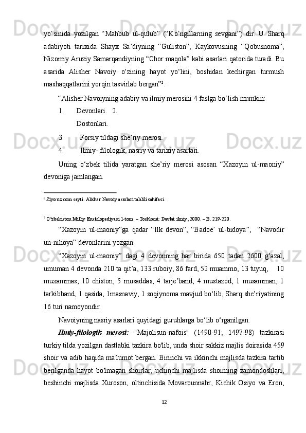 yo‘sinida   yozilgan   “Mahbub   ul-qulub”   (“Ko‘ngillarning   sevgani”)   dir.   U   Sharq
adabiyoti   tarixida   Shayx   Sa’diyning   “Guliston”,   Kaykovusning   “Qobusnoma”,
Nizomiy Aruziy Samarqandiyning “Chor maqola” kabi asarlari qatorida turadi. Bu
asarida   Alisher   Navoiy   o‘zining   hayot   yo‘lini,   boshidan   kechirgan   turmush
mashaqqatlarini yorqin tasvirlab bergan” 2
. 
“Alisher Navoiyning adabiy va ilmiy merosini 4 faslga bo‘lish mumkin: 
1.   Devonlari.   2.  
Dostonlari. 
3. Forsiy tildagi she’riy merosi. 
4. Ilmiy- filologik, nasriy va tarixiy asarlari. 
Uning   o‘zbek   tilida   yaratgan   she’riy   merosi   asosan   “Xazoyin   ul-maoniy”
devoniga jamlangan. 
                                                           
6
Ziyo uz.com sayti. Alisher Navoiy asarlari tahlili sahifasi.  
7
O’zbekiston Milliy Ensiklopediyasi 1-tom. – Toshkent: Davlat ilmiy, 2000. – B. 219-220.  
“Xazoyin   ul-maoniy”ga   qadar   “Ilk   devon”,   “Badoe’   ul-bidoya”,     “Navodir
un-nihoya” devonlarini yozgan. 
“Xazoyin   ul-maoniy”   dagi   4   devonning   har   birida   650   tadan   2600   g‘azal,
umuman 4 devonda 210 ta qit’a, 133 ruboiy, 86 fard, 52 muammo, 13 tuyuq,    10
muxammas,   10   chiston,   5   musaddas,   4   tarje’band,   4   mustazod,   1   musamman,   1
tarkibband, 1 qasida, 1masnaviy, 1 soqiynoma mavjud bo‘lib, Sharq she’riyatining
16 turi namoyondir. 
Navoiyning nasriy asarlari quyidagi guruhlarga bo‘lib o‘rganilgan. 
Ilmiy-filologik   merosi:   "Majolisun-nafois"   (1490-91;   1497-98)   tazkirasi
turkiy tilda yozilgan dastlabki tazkira bo'lib, unda shoir sakkiz majlis doirasida 459
shoir va adib haqida ma'lumot bergan. Birinchi va ikkinchi majlisda tazkira tartib
berilganda   hayot   bo'lmagan   shoirlar,   uchinchi   majlisda   shoirning   zamondoshlari,
beshinchi   majlisda   Xuroson,   oltinchisida   Movarounnahr,   Kichik   Osiyo   va   Eron,
12  
  