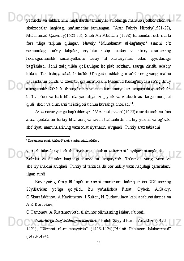 yettinchi va sakkizinchi majlislarda temuriylar sulolasiga mansub ijodkor shoh va
shahzodalar   haqidagi   ma'lumotlar   jamlangan.   “Asar   Fahriy   Hirotiy(1521-22),
Muhammad   Qazviniy(1522-23),   Shoh   Ali   Abdulali   (1598)   tomonidan   uch   marta
fors   tiliga   tarjima   qilingan.   Navoiy   "Muhokamat   ul-lug'atayn"   asarini   o‘z
zamonidagi   turkiy   lahjalar,   ziyolilar   nutqi,   badiiy   va   ilmiy   asarlarning
leksikgrammatik   xususiyatlarini   forsiy   til   xususiyatlari   bilan   qiyoslashga
bag‘ishladi.   Jonli   xalq   tilida   qo'llanilgan   ko‘plab   so'zlarni   asarga   kiritib,   adabiy
tilda qo‘llanilishiga sababchi bo'ldi. O‘zigacha ishlatilgan so‘zlarning yangi ma’no
qatlamlarini ochdi. O‘zbek tili grammatikasini Mahmud Koshg'ariydan so‘ng ilmiy
asosga soldi. O‘zbek tilining badiiy va estetik imkoniyatlari kengayishiga sababchi
bo‘ldi.   Fors   va   turk   tillarida   yaratilgan   eng   yirik   va   e’tiborli   asarlarga   murojaat
qildi, shoir va olimlarni til istiqloli uchun kurashga chorladi” 1
. 
Aruz nazariyasiga bag'ishlangan "Mezonul-avzon"(1492) asarida arab va fors
aruzi   qoidalarini   turkiy   tilda   aniq   va   ravon   tushuntirdi.   Turkiy   yozma   va   og‘zaki
she’riyati namunalarining vazn xususiyatlarini o‘rgandi. Turkiy aruz tabiatini 
                                                           
8
  Ziyo uz.com sayti. Alisher Navoiy asarlari tahlili sahifasi. 
 
yoritish bilan birga turk she’riyati murakkab aruz tizimini boyitganini anglatdi. 
Bahrlar   va   doiralar   haqidagi   tasavvurni   kengaytirdi.   To‘qqizta   yangi   vazn   va
she’riy shaklni aniqladi. Turkiy til tarixida ilk bor milliy vazn haqidagi qarashlarni
ilgari surdi. 
Navoiyning   ilmiy-filologik   merosini   muntazam   tadqiq   qilish   XX   asrning
20yillaridan   yo‘lga   qo‘yildi.   Bu   yo'nalishda   Fitrat,   Oybek,   A.Sa'diy,
O.Sharafiddinov, A.Hayitmetov, I.Sulton, H.Qudratullaev kabi  adabiyotshunos va
A.K.Borovkov, 
O.Usmonov, A.Rustamov kabi tilshunos olimlarning ishlari e’tiborli. 
Ustozlarga bag‘ishlangan asarlari:  “Holoti Sayyid Hasan Ardasher”(1490-
1491),   “Xamsat   ul-mutahayyirin”   (1493-1494),”Holoti   Pahlavon   Muhammad”
(1493-1494). 
13  
  