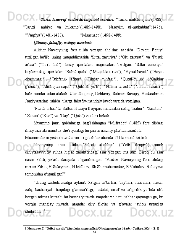 Tarix, tasavvuf va din tarixiga oid asarlari: “ Tarixi muluki ajam”(1488), 
“Tarixi  anbiyo  va  hukamo”(1485-1498),  “Nasoyim  ul-muhabbat”(1496), 
“Vaqfiya”(1481-1482),   “Munshaot”(1498-1499).
Ijtimoiy, falsafiy, axloqiy asarlari:   
Alisher   Navoiyning   fors   tilida   yozgan   she’rlari   asosida   "Devoni   Foniy"
tuzilgan  bo'lib,  uning  muqaddimasida   "Sittai  zaruriya"  ("Olti   zarurat")  va  "Fusuli
arbaa"   ("To'rt   fasl")   forsiy   qasidalari   majmualari   berilgan.   "Sittai   zaruriya"
to'plamidagi   qasidalar   "Ruhul-quds"   ("Muqaddas   ruh"),   "Aynul-hayot"   ("Hayot
chashmasi"),   "Tuhfatul-   afkor"   ("Fikrlar   tuhfasi"),   "Qutul-qulub"   ("Qalblar
g'izosi"),   "Minhojun-najot"   ("Qutilish   yo'li"),   "Nasim   ul-xuld"   ("Jannat   nasimi")
kabi nomlar bilan ataladi. Ular Xoqoniy, Dehlaviy, Salmon Sovajiy, Abdurahmon
Jomiy asarlari ruhida, ularga falsafiy-mantiqiy javob tarzida yozilgan. 
"Fusuli arbaa"da Sulton Husayn Boyqaro madhidan so'ng "Bahor", "Saraton",
"Xazon" ("Kuz") va "Day" ("Qish") vasflari keladi. 
Muammo   janri   qoidalariga   bag‘ishlangan   "Mufradot"   (1485)   fors   tilidagi
ilmiy asarida mumtoz she’riyatdagi bu janrni nazariy jihatdan asosladi.  
Muammolarni yechish usullarini o'rgatish barobarida 121 ta misol keltirdi. 
Navoiyning   arab   tilida   "Sab'at   ul-abhur"   ("Yetti   dengiz")   nomli
diniytasavvufiy   ruhda   lug‘at   xarakteridagi   asar   yozgani   ma’lum.   Biroq   bu   asar
nashr   etilib,   yetarli   darajada   o‘rganilmagan.   “Alisher   Navoiyning   fors   tilidagi
merosi Fitrat, H.Sulaymon, N.Mallaev, Sh.Shomuhamedov, R.Vohidov, Boltayeva
tomonidan o'rganilgan” 9
.  
“Uning   zarbulmasalga   aylanib   ketgan   ta’birlari,   baytlari,   misralari,   inson,
xalq,   bashariyat     haqidagi   g‘amxo‘rligi,     adolat,   insof   va   to‘g‘rilik   yo‘lida   olib
borgan tolmas kurashi bu hassos yurakda naqadar zo‘r muhabbat qaynaganiga, bu
yorqin   manglay   miyada   naqadar   oliy   fikrlar   va   g‘oyalar   javlon   urganiga
shohiddur” 2
.         
9   Masharipova Z.  “Mahbub ul-qulub” hikmatlarida xalq maqollari // Navoiyga armug‘on. 5-kitob. – Toshkent, 2006. –  B. 81.  
14  
  