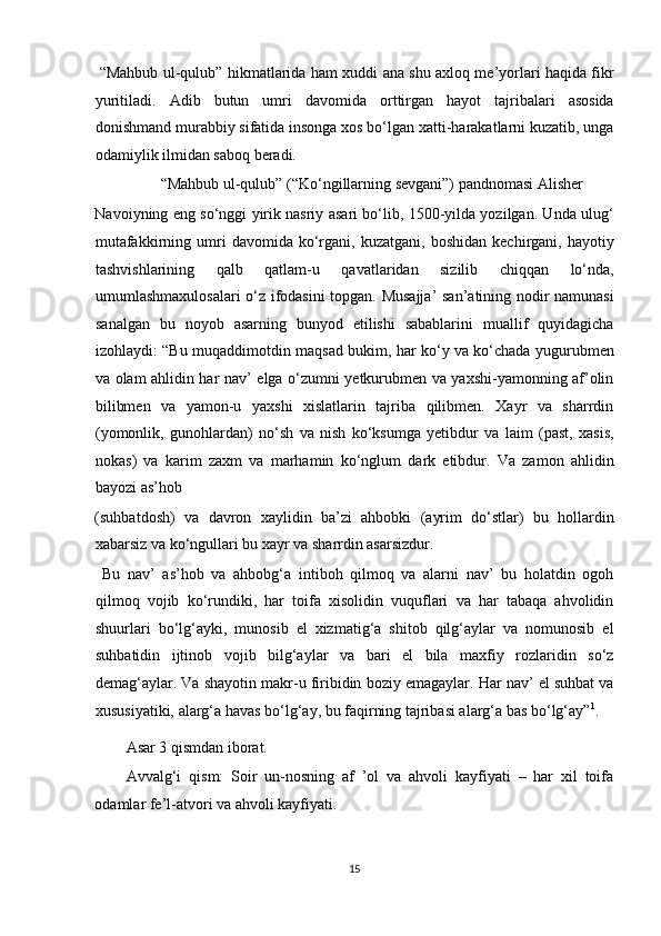   “Mahbub ul-qulub” hikmatlarida ham xuddi ana shu axloq me’yorlari haqida fikr
yuritiladi.   Adib   butun   umri   davomida   orttirgan   hayot   tajribalari   asosida
donishmand murabbiy sifatida insonga xos bo‘lgan xatti-harakatlarni kuzatib, unga
odamiylik ilmidan saboq beradi.        
  “Mahbub ul-qulub” (“Ko‘ngillarning sevgani”) pandnomasi Alisher 
Navoiyning eng so‘nggi yirik nasriy asari bo‘lib, 1500-yilda yozilgan. Unda ulug‘
mutafakkirning  umri   davomida   ko‘rgani,   kuzatgani,   boshidan   kechirgani,  hayotiy
tashvishlarining   qalb   qatlam-u   qavatlaridan   sizilib   chiqqan   lo‘nda,
umumlashmaxulosalari o‘z ifodasini topgan. Musajja’  san’atining nodir namunasi
sanalgan   bu   noyob   asarning   bunyod   etilishi   sabablarini   muallif   quyidagicha
izohlaydi: “Bu muqaddimotdin maqsad bukim, har ko‘y va ko‘chada yugurubmen
va olam ahlidin har nav’ elga o‘zumni yetkurubmen va yaxshi-yamonning af’olin
bilibmen   va   yamon-u   yaxshi   xislatlarin   tajriba   qilibmen.   Xayr   va   sharrdin
(yomonlik,   gunohlardan)   no‘sh   va   nish   ko‘ksumga   yetibdur   va   laim   (past,   xasis,
nokas)   va   karim   zaxm   va   marhamin   ko‘nglum   dark   etibdur.   Va   zamon   ahlidin
bayozi as’hob 
(suhbatdosh)   va   davron   xaylidin   ba’zi   ahbobki   (ayrim   do‘stlar)   bu   hollardin
xabarsiz va ko‘ngullari bu xayr va sharrdin asarsizdur.    
  Bu   nav’   as’hob   va   ahbobg‘a   intiboh   qilmoq   va   alarni   nav’   bu   holatdin   ogoh
qilmoq   vojib   ko‘rundiki,   har   toifa   xisolidin   vuquflari   va   har   tabaqa   ahvolidin
shuurlari   bo‘lg‘ayki,   munosib   el   xizmatig‘a   shitob   qilg‘aylar   va   nomunosib   el
suhbatidin   ijtinob   vojib   bilg‘aylar   va   bari   el   bila   maxfiy   rozlaridin   so‘z
demag‘aylar. Va shayotin makr-u firibidin boziy emagaylar. Har nav’ el suhbat va
xususiyatiki, alarg‘a havas bo‘lg‘ay, bu faqirning tajribasi alarg‘a bas bo‘lg‘ay” 1
. 
Asar 3 qismdan iborat.  
Avvalg‘i   qism:   Soir   un-nosning   af   ’ol   va   ahvoli   kayfiyati   –   har   xil   toifa
odamlar fe’l-atvori va ahvoli kayfiyati. 
15  
  