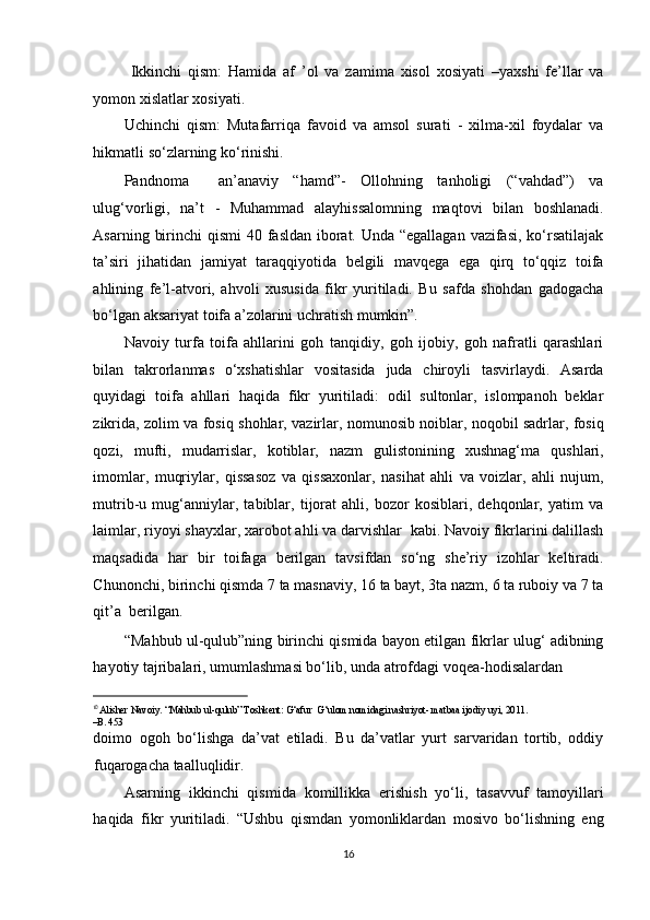   Ikkinchi   qism:   Hamida   af   ’ol   va   zamima   xisol   xosiyati   –yaxshi   fe’llar   va
yomon xislatlar xosiyati. 
Uchinchi   qism:   Mutafarriqa   favoid   va   amsol   surati   -   xilma-xil   foydalar   va
hikmatli so‘zlarning ko‘rinishi. 
Pandnoma     an’anaviy   “hamd”-   Ollohning   tanholigi   (“vahdad”)   va
ulug‘vorligi,   na’t   -   Muhammad   alayhissalomning   maqtovi   bilan   boshlanadi.
Asarning birinchi  qismi  40 fasldan iborat. Unda “egallagan  vazifasi,  ko‘rsatilajak
ta’siri   jihatidan   jamiyat   taraqqiyotida   belgili   mavqega   ega   qirq   to‘qqiz   toifa
ahlining   fe’l-atvori,   ahvoli   xususida   fikr   yuritiladi.   Bu   safda   shohdan   gadogacha
bo‘lgan aksariyat toifa a’zolarini uchratish mumkin”. 
Navoiy   turfa   toifa   ahllarini   goh   tanqidiy,   goh   ijobiy,   goh   nafratli   qarashlari
bilan   takrorlanmas   o‘xshatishlar   vositasida   juda   chiroyli   tasvirlaydi.   Asarda
quyidagi   toifa   ahllari   haqida   fikr   yuritiladi:   odil   sultonlar,   islompanoh   beklar
zikrida, zolim va fosiq shohlar, vazirlar, nomunosib noiblar, noqobil sadrlar, fosiq
qozi,   mufti,   mudarrislar,   kotiblar,   nazm   gulistonining   xushnag‘ma   qushlari,
imomlar,   muqriylar,   qissasoz   va   qissaxonlar,   nasihat   ahli   va   voizlar,   ahli   nujum,
mutrib-u   mug‘anniylar,   tabiblar,   tijorat   ahli,   bozor   kosiblari,   dehqonlar,   yatim   va
laimlar, riyoyi shayxlar, xarobot ahli va darvishlar  kabi. Navoiy fikrlarini dalillash
maqsadida   har   bir   toifaga   berilgan   tavsifdan   so‘ng   she’riy   izohlar   keltiradi.
Chunonchi, birinchi qismda 7 ta masnaviy, 16 ta bayt, 3ta nazm, 6 ta ruboiy va 7 ta
qit’a  berilgan. 
“Mahbub ul-qulub”ning birinchi qismida bayon etilgan fikrlar ulug‘ adibning
hayotiy tajribalari, umumlashmasi bo‘lib, unda atrofdagi voqea-hodisalardan 
                                                           
1 0 
Alisher Navoiy. “Mahbub ul-qulub” Toshkent: G‘afur  G‘ulom nomidagi nashriyot- matbaa ijodiy uyi, 2011. 
–B. 453  
doimo   ogoh   bo‘lishga   da’vat   etiladi.   Bu   da’vatlar   yurt   sarvaridan   tortib,   oddiy
fuqarogacha taalluqlidir. 
Asarning   ikkinchi   qismida   komillikka   erishish   yo‘li,   tasavvuf   tamoyillari
haqida   fikr   yuritiladi.   “Ushbu   qismdan   yomonliklardan   mosivo   bo‘lishning   eng
16  
  