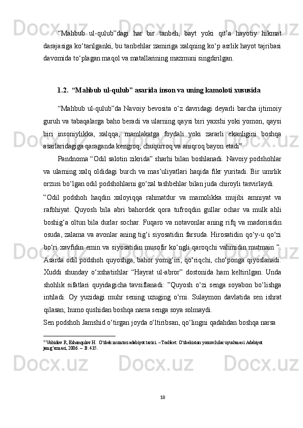 “Mahbub   ul-qulub”dagi   har   bir   tanbeh,   bayt   yoki   qit’a   hayotiy   hikmat
darajasiga ko‘tarilganki, bu tanbehlar zamiriga xalqning ko‘p asrlik hayot tajribasi
davomida to‘plagan maqol va matallarining mazmuni singdirilgan. 
 
1.2.  “Mahbub ul-qulub” asarida inson va uning kamoloti xususida     
“Mahbub   ul-qulub”da  Navoiy   bevosita   o‘z  davridagi   deyarli   barcha   ijtimoiy
guruh va tabaqalarga baho beradi va ularning qaysi biri yaxshi yoki yomon, qaysi
biri   insoniylikka,   xalqqa,   mamlakatga   foydali   yoki   zararli   ekanligini   boshqa
asarlaridagiga qaraganda kengroq, chuqurroq va aniqroq bayon etadi”.  
Pandnoma “Odil salotin zikrida” sharhi bilan boshlanadi. Navoiy podshohlar
va  ularning  xalq  oldidagi   burch  va  mas’uliyatlari  haqida  fikr  yuritadi.  Bir   umrlik
orzusi bo‘lgan odil podshohlarni go‘zal tashbehlar bilan juda chiroyli tasvirlaydi. 
”Odil   podshoh   haqdin   xaloyiqqa   rahmatdur   va   mamolikka   mujibi   amniyat   va
rafohiyat.   Quyosh   bila   abri   bahordek   qora   tufroqdin   gullar   ochar   va   mulk   ahli
boshig‘a oltun bila durlar sochar. Fuqaro va notavonlar aning rifq va madorisidin
osuda, zalama va avonlar aning tig‘i siyosatidin farsuda. Hirosatidin qo‘y-u qo‘zi
bo‘ri xavfidin emin va siyosatidin musofir ko‘ngli qaroqchi vahmidin mutmain ”.
Asarda odil podshoh quyoshga, bahor yomg‘iri, qo‘riqchi, cho‘ponga qiyoslanadi.
Xuddi   shunday   o‘xshatishlar   “Hayrat   ul-abror”   dostonida   ham   keltirilgan.   Unda
shohlik   sifatlari   quyidagicha   tavsiflanadi:   ”Quyosh   o‘zi   senga   soyabon   bo‘lishga
intiladi.   Oy   yuzidagi   muhr   sening   uzuging   o‘rni.   Sulaymon   davlatida   sen   ishrat
qilasan; humo qushidan boshqa narsa senga soya solmaydi. 
Sen podshoh Jamshid o‘tirgan joyda o‘ltiribsan, qo‘lingni qadahdan boshqa narsa 
                                                           
11 
Vohidov R, Eshonqulov H.  O‘zbek mumtoz adabiyot tarixi. – Toshket: O‘zbekiston yozuvchilar uyushmasi Adabiyot 
jamg‘armasi, 2006. –  B. 435. 
 
18  
  