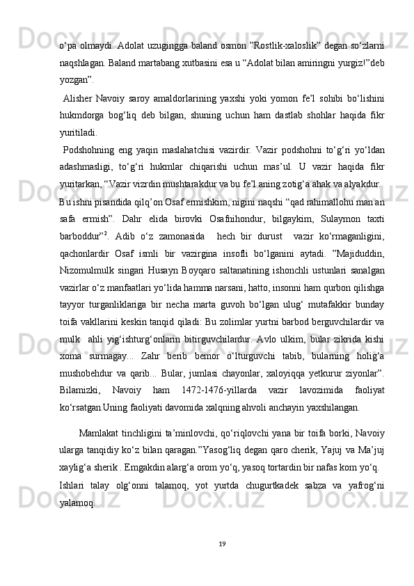 o‘pa olmaydi. Adolat  uzugingga baland osmon ”Rostlik-xaloslik” degan so‘zlarni
naqshlagan. Baland martabang xutbasini esa u “Adolat bilan amiringni yurgiz!”deb
yozgan”.          
  Alisher   Navoiy   saroy   amaldorlarining   yaxshi   yoki   yomon   fe’l   sohibi   bo‘lishini
hukmdorga   bog‘liq   deb   bilgan,   shuning   uchun   ham   dastlab   shohlar   haqida   fikr
yuritiladi.        
  Podshohning   eng   yaqin   maslahatchisi   vazirdir.   Vazir   podshohni   to‘g‘ri   yo‘ldan
adashmasligi,   to‘g‘ri   hukmlar   chiqarishi   uchun   mas’ul.   U   vazir   haqida   fikr
yuritarkan, “Vazir vizrdin mushtarakdur va bu fe’l aning zotig‘a ahak va alyakdur. 
Bu ishni pisandida qilq’on Osaf ermishkim, nigini naqshi “qad rahimallohu man an
safa   ermish”.   Dahr   elida   birovki   Osafnihondur,   bilgaykim,   Sulaymon   taxti
barboddur” 2
.   Adib   o‘z   zamonasida     hech   bir   durust     vazir   ko‘rmaganligini,
qachonlardir   Osaf   ismli   bir   vazirgina   insofli   bo‘lganini   aytadi.   ”Majiduddin,
Nizomulmulk   singari   Husayn   Boyqaro   saltanatining   ishonchli   ustunlari   sanalgan
vazirlar o‘z manfaatlari yo‘lida hamma narsani, hatto, insonni ham qurbon qilishga
tayyor   turganliklariga   bir   necha   marta   guvoh   bo‘lgan   ulug‘   mutafakkir   bunday
toifa vakllarini keskin tanqid qiladi: Bu zolimlar yurtni barbod berguvchilardir va
mulk     ahli   yig‘ishturg‘onlarin   bitirguvchilardur.   Avlo   ulkim,   bular   zikrida   kishi
xoma   surmagay...   Zahr   berib   bemor   o‘lturguvchi   tabib,   bularning   holig‘a
mushobehdur   va   qarib...   Bular,   jumlasi   chayonlar,   xaloyiqqa   yetkurur   ziyonlar”.
Bilamizki,   Navoiy   ham   1472-1476-yillarda   vazir   lavozimida   faoliyat
ko‘rsatgan.Uning faoliyati davomida xalqning ahvoli anchayin yaxshilangan. 
Mamlakat  tinchligini ta’minlovchi, qo‘riqlovchi  yana bir  toifa borki, Navoiy
ularga tanqidiy ko‘z bilan qaragan.”Yasog‘liq degan qaro cherik, Yajuj va Ma’juj
xaylig‘a sherik . Emgakdin alarg‘a orom yo‘q, yasoq tortardin bir nafas kom yo‘q. 
Ishlari   talay   olg‘onni   talamoq,   yot   yurtda   chugurtkadek   sabza   va   yafrog‘ni
yalamoq. 
19  
  