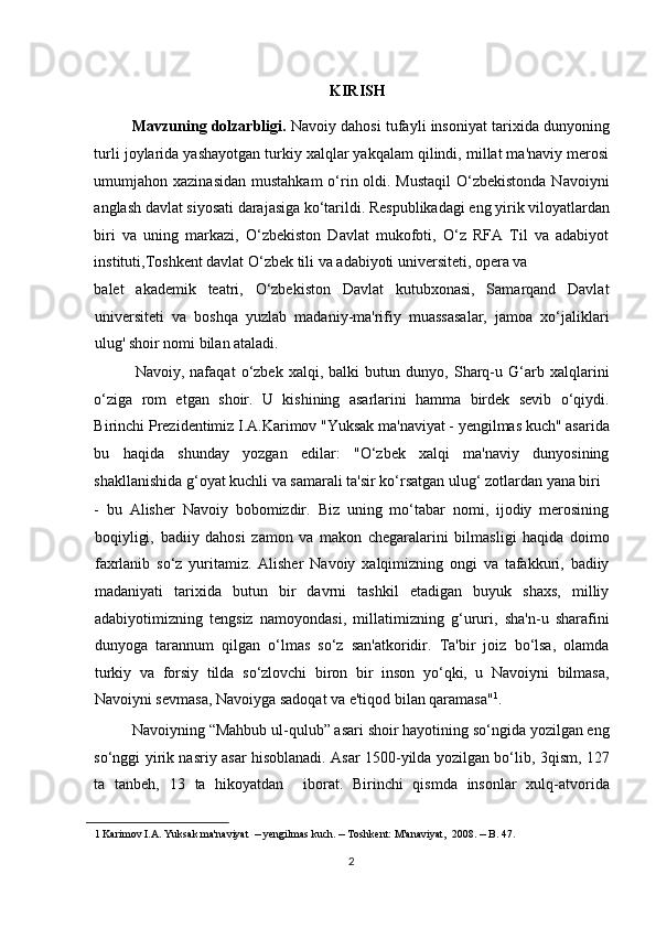 KIRISH 
Mavzuning dolzarbligi.  Navoiy dahosi tufayli insoniyat tarixida dunyoning
turli joylarida yashayotgan turkiy xalqlar yakqalam qilindi, millat ma'naviy merosi
umumjahon xazinasidan  mustahkam  o‘rin oldi. Mustaqil  O‘zbekistonda Navoiyni
anglash davlat siyosati darajasiga ko‘tarildi. Respublikadagi eng yirik viloyatlardan
biri   va   uning   markazi,   O‘zbekiston   Davlat   mukofoti,   O‘z   RFA   Til   va   adabiyot
instituti,Toshkent davlat O‘zbek tili va adabiyoti universiteti, opera va 
balet   akademik   teatri,   O‘zbekiston   Davlat   kutubxonasi,   Samarqand   Davlat
universiteti   va   boshqa   yuzlab   madaniy-ma'rifiy   muassasalar,   jamoa   xo‘jaliklari
ulug' shoir nomi bilan ataladi. 
Navoiy,   nafaqat   o‘zbek   xalqi,   balki   butun   dunyo,   Sharq-u   G‘arb   xalqlarini
o‘ziga   rom   etgan   shoir.   U   kishining   asarlarini   hamma   birdek   sevib   o‘qiydi.
Birinchi Prezidentimiz I.A.Karimov "Yuksak ma'naviyat - yengilmas kuch" asarida
bu   haqida   shunday   yozgan   edilar:   "O‘zbek   xalqi   ma'naviy   dunyosining
shakllanishida g‘oyat kuchli va samarali ta'sir ko‘rsatgan ulug‘ zotlardan yana biri 
-   bu   Alisher   Navoiy   bobomizdir.   Biz   uning   mo‘tabar   nomi,   ijodiy   merosining
boqiyligi,   badiiy   dahosi   zamon   va   makon   chegaralarini   bilmasligi   haqida   doimo
faxrlanib   so‘z   yuritamiz.   Alisher   Navoiy   xalqimizning   ongi   va   tafakkuri,   badiiy
madaniyati   tarixida   butun   bir   davrni   tashkil   etadigan   buyuk   shaxs,   milliy
adabiyotimizning   tengsiz   namoyondasi,   millatimizning   g‘ururi,   sha'n-u   sharafini
dunyoga   tarannum   qilgan   o‘lmas   so‘z   san'atkoridir.   Ta'bir   joiz   bo‘lsa,   olamda
turkiy   va   forsiy   tilda   so‘zlovchi   biron   bir   inson   yo‘qki,   u   Navoiyni   bilmasa,
Navoiyni sevmasa, Navoiyga sadoqat va e'tiqod bilan qaramasa" 1
. 
Navoiyning “Mahbub ul-qulub” asari shoir hayotining so‘ngida yozilgan eng
so‘nggi yirik nasriy asar hisoblanadi. Asar 1500-yilda yozilgan bo‘lib, 3qism, 127
ta   tanbeh,   13   ta   hikoyatdan     iborat.   Birinchi   qismda   insonlar   xulq-atvorida
1  Karimov I.A. Yuksak ma'naviyat   –  yengilmas kuch.  –  Toshkent: M'anaviyat,  2008.  –  B. 47. 
 
2  
  