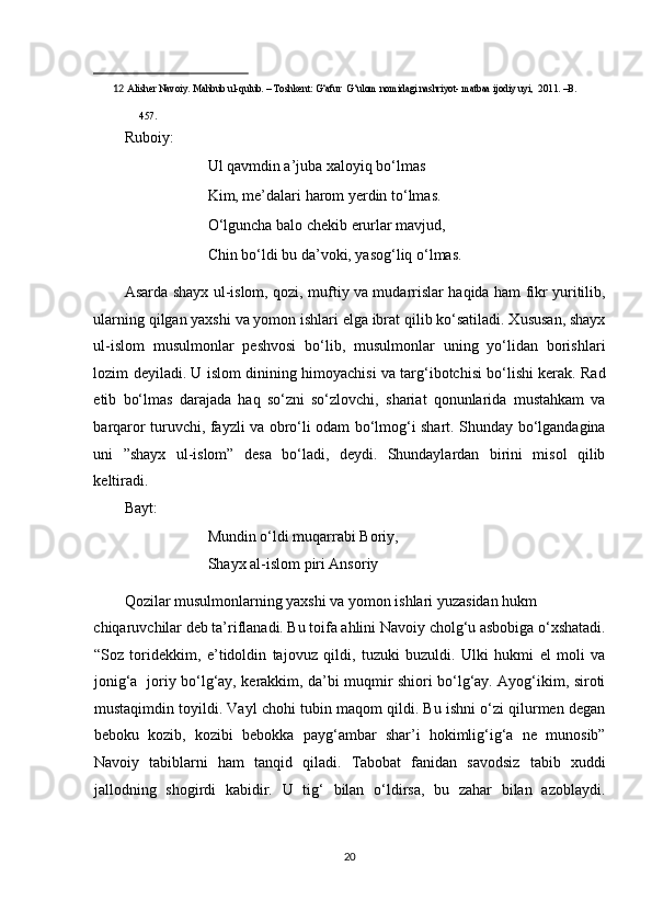                                                            
12   Alisher Navoiy. Mahbub ul-qulub. – Toshkent: G‘afur  G‘ulom nomidagi nashriyot- matbaa ijodiy uyi,  2011. –B. 
457.  
 
Ruboiy: 
     Ul qavmdin a’juba xaloyiq bo‘lmas 
     Kim, me’dalari harom yerdin to‘lmas. 
     O‘lguncha balo chekib erurlar mavjud, 
     Chin bo‘ldi bu da’voki, yasog‘liq o‘lmas. 
Asarda shayx ul-islom, qozi, muftiy va mudarrislar haqida ham fikr yuritilib,
ularning qilgan yaxshi va yomon ishlari elga ibrat qilib ko‘satiladi. Xususan, shayx
ul-islom   musulmonlar   peshvosi   bo‘lib,   musulmonlar   uning   yo‘lidan   borishlari
lozim deyiladi. U islom dinining himoyachisi va targ‘ibotchisi bo‘lishi kerak. Rad
etib   bo‘lmas   darajada   haq   so‘zni   so‘zlovchi,   shariat   qonunlarida   mustahkam   va
barqaror turuvchi, fayzli va obro‘li odam bo‘lmog‘i shart. Shunday bo‘lgandagina
uni   ”shayx   ul-islom”   desa   bo‘ladi,   deydi.   Shundaylardan   birini   misol   qilib
keltiradi. 
Bayt: 
     Mundin o‘ldi muqarrabi Boriy, 
     Shayx al-islom piri Ansoriy 
Qozilar musulmonlarning yaxshi va yomon ishlari yuzasidan hukm 
chiqaruvchilar deb ta’riflanadi. Bu toifa ahlini Navoiy cholg‘u asbobiga o‘xshatadi.
“Soz   toridekkim,   e’tidoldin   tajovuz   qildi,   tuzuki   buzuldi.   Ulki   hukmi   el   moli   va
jonig‘a   joriy bo‘lg‘ay, kerakkim, da’bi muqmir shiori bo‘lg‘ay. Ayog‘ikim, siroti
mustaqimdin toyildi. Vayl chohi tubin maqom qildi. Bu ishni o‘zi qilurmen degan
beboku   kozib,   kozibi   bebokka   payg‘ambar   shar’i   hokimlig‘ig‘a   ne   munosib”
Navoiy   tabiblarni   ham   tanqid   qiladi.   Tabobat   fanidan   savodsiz   tabib   xuddi
jallodning   shogirdi   kabidir.   U   tig‘   bilan   o‘ldirsa,   bu   zahar   bilan   azoblaydi.
20  
  