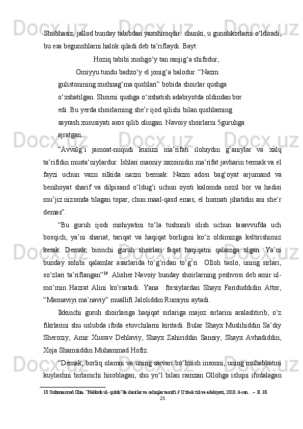 Shubhasiz, jallod bunday tabibdan yaxshiroqdir: chunki, u gunohkorlarni o‘ldiradi,
bu esa begunohlarni halok qiladi deb ta’riflaydi. Bayt: 
     Hoziq tabibi xushgo‘y tan ranjig‘a shifodur,     
Omiyyu tundu badxo‘y el jonig‘a balodur. “Nazm 
gulistonining xushnag‘ma qushlari” bobida shoirlar qushga 
o‘xshatilgan. Shoirni qushga o‘xshatish adabiyotda oldindan bor 
edi. Bu yerda shoirlarning she’r ijod qilishi bilan qushlarning 
sayrash xususiyati asos qilib olingan. Navoiy shoirlarni 5guruhga 
ajratgan. 
”Avvalg‘i   jamoat-nuqudi   kunuzi   ma’rifati   ilohiydin   g‘aniylar   va   xalq
ta’rifidin musta‘niylardur. Ishlari maoniy xazoinidin ma’rifat javharin termak va el
fayzi   uchun   vazn   silkida   nazm   bermak.   Nazm   adosi   bag‘oyat   arjumand   va
benihoyat   sharif   va   dilpisand   o‘ldug‘i   uchun   oyoti   kalomda   nozil   bor   va   hadisi
mu’jiz nizomda tilagan topar, chun maal-qasd emas, el hurmati jihatidin ani she’r
demas”. 
“Bu   guruh   ijodi   mohiyatini   to‘la   tushunib   olish   uchun   tasavvufda   uch
bosqich,   ya’ni   shariat,   tariqat   va   haqiqat   borligini   ko‘z   oldimizga   keltirishimiz
kerak.   Demak,   birinchi   guruh   shoirlari   faqat   haqiqatni   qalamga   olgan.   Ya’ni
bunday   sohibi   qalamlar   asarlarida   to‘g‘ridan   to‘g‘ri     Olloh   taolo,   uning   sirlari,
so‘zlari ta’riflangan” 10
. Alisher Navoiy bunday shoirlarning peshvosi deb amir ul-
mo‘min   Hazrat   Alini   ko‘rsatadi.   Yana     forsiylardan   Shayx   Fariduddidin   Attor,
“Masnaviyi ma’naviy” muallifi Jaloliddin Rumiyni aytadi. 
Ikkinchi   guruh   shoirlariga   haqiqat   sirlariga   majoz   sirlarini   aralashtirib,   o‘z
fikrlarini  shu  uslubda ifoda etuvchilarni  kiritadi. Bular  Shayx Muslihiddin  Sa’diy
Sheroziy,   Amir   Xusrav   Dehlaviy,   Shayx   Zahiriddin   Sanoiy,   Shayx   Avhadiddin,
Xoja Shamsiddin Muhammad Hofiz. 
“Demak, borliq olamni va uning sarvari bo‘lmish insonni, uning muhabbatini
kuylashni   birlamchi   hisoblagan,   shu   yo‘l   bilan   ramzan   Ollohga   ishqni   ifodalagan
10   Sultonmurod Olim.”Mahbub ul- qulub”da shoirlar va oshiqlar tasnifi // O‘zbek tili va adabiyoti, 2010. 6-son. . –  B. 38.  
21  
  