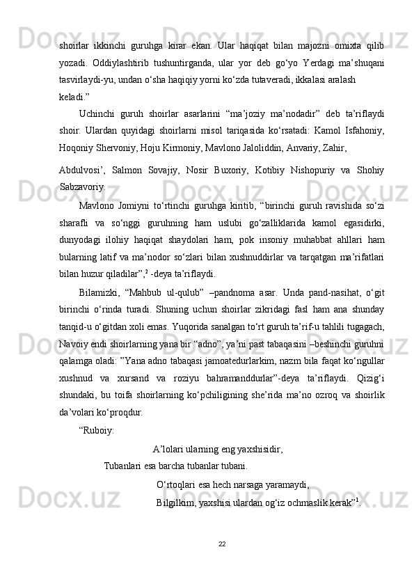 shoirlar   ikkinchi   guruhga   kirar   ekan.   Ular   haqiqat   bilan   majozni   omixta   qilib
yozadi.   Oddiylashtirib   tushuntirganda,   ular   yor   deb   go‘yo   Yerdagi   ma’shuqani
tasvirlaydi-yu, undan o‘sha haqiqiy yorni ko‘zda tutaveradi, ikkalasi aralash 
keladi.”
Uchinchi   guruh   shoirlar   asarlarini   “ma’joziy   ma’nodadir”   deb   ta’riflaydi
shoir.   Ulardan   quyidagi   shoirlarni   misol   tariqasida   ko‘rsatadi:   Kamol   Isfahoniy,
Hoqoniy Shervoniy, Hoju Kirmoniy, Mavlono Jaloliddin, Anvariy, Zahir, 
Abdulvosi’,   Salmon   Sovajiy,   Nosir   Buxoriy,   Kotibiy   Nishopuriy   va   Shohiy
Sabzavoriy. 
Mavlono   Jomiyni   to‘rtinchi   guruhga   kiritib,   “birinchi   guruh   ravishida   so‘zi
sharafli   va   so‘nggi   guruhning   ham   uslubi   go‘zalliklarida   kamol   egasidirki,
dunyodagi   ilohiy   haqiqat   shaydolari   ham,   pok   insoniy   muhabbat   ahllari   ham
bularning   latif   va   ma’nodor   so‘zlari   bilan   xushnuddirlar   va   tarqatgan   ma’rifatlari
bilan huzur qiladilar”, 2
 -deya ta’riflaydi.  
Bilamizki,   “Mahbub   ul-qulub”   –pandnoma   asar.   Unda   pand-nasihat,   o‘git
birinchi   o‘rinda   turadi.   Shuning   uchun   shoirlar   zikridagi   fasl   ham   ana   shunday
tanqid-u o‘gitdan xoli emas. Yuqorida sanalgan to‘rt guruh ta’rif-u tahlili tugagach,
Navoiy endi shoirlarning yana bir “adno”, ya’ni past tabaqasini –beshinchi guruhni
qalamga oladi: ”Yana adno tabaqasi jamoatedurlarkim, nazm bila faqat ko‘ngullar
xushnud   va   xursand   va   roziyu   bahramanddurlar”-deya   ta’riflaydi.   Qizig‘i
shundaki,   bu   toifa   shoirlarning   ko‘pchiligining   she’rida   ma’no   ozroq   va   shoirlik
da’volari ko‘proqdur. 
“Ruboiy: 
       A’lolari ularning eng yaxshisidir,       
Tubanlari esa barcha tubanlar tubani.  
       O‘rtoqlari esa hech narsaga yaramaydi, 
       Bilgilkim, yaxshisi ulardan og‘iz ochmaslik kerak” 1
. 
 
22  
  