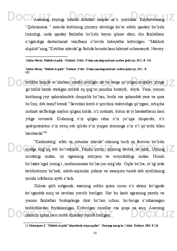 Asarning   keyingi   bobida   kotiblar   haqida   so‘z   yuritiladi.   Kaykovusning
“Qobusnoma   ”   asarida   kotibning   ijtimoiy   ahvoliga   ko‘ra   odobi   qanday   bo‘lishi
lozimligi,   unda   qanday   fazilatlar   bo‘lishi   bayon   qilinar   ekan,   shu   fazilatlarni
o‘rgatishga   dasturilamal   vazifasini   o‘tovchi   hikoyatlar   keltirilgan.   “Mahbub
ulqulub”ning “Kotiblar zikrida”gi faslida bironta ham hikoyat uchramaydi. Navoiy
                                                           
1 
Alisher Navoiy. Mahbub ul-qulub. –Toshkent: G‘afur  G‘ulom nomidagi nashriyot- matbaa ijodiy uyi, 2011.–B. 458.   
 
2
Alisher Navoiy. “Mahbub ul-qulub”. Toshkent: G‘afur  G‘ulom nomidagi nashriyot- matbaa ijodiy uyi, 2011.  B-
432. 
 
kotiblar haqida so‘zlarkan, yaxshi yozilgan xat va xatga qo‘yilgan nuqtalar, yuzga
go‘zallik baxsh etadigan xoldek oq qog‘oz jamolini bezaydi,  deydi. Yana, yomon
kotibning   joyi   qalamdondek   chuqurlik   bo‘lsin,   boshi   esa   qalamdek   yara   va   qora
bo‘lsin, deb tasnif beradi.”Savodsiz kotib o‘quvchini tashvishga qo‘ygani, ortiqcha
mehnat sarflashga majbur qilgani holda, o‘z mehnati, butun sa’yi harakatlarini ham
yelga   sovuradi.   Kishining   o‘zi   qilgan   ishni   o‘zi   yo‘qqa   chiqarishi,   o‘z
qadrqimmatini   o‘zi   oyoq  osti   qilishi-o‘zi   yiqqan   xirmonga   o‘zi   o‘t   qo‘yishi   bilan
barobardir” 11
. 
“Kadxudolig‘   sifati   va   xotunlar   zikrida”-oilaning   tinch   va   farovon   bo‘lishi
ayolga   bog‘liq   deb   ko‘rsatiladi.   Yaxshi   xotun-   oilaning   davlati   va   baxti.   Uyning
ozodaligi   undan,   uy   egasining   xotirjam   va   osoyishtaligi   undan.   Husnli
bo‘lsako‘ngul yozug‘i, xushmuomala bo‘lsa-jon ozig‘idir. Oqila bo‘lsa, ro‘zg‘orda
tartibintizom   bo‘ladi,   asbob-anjomlar   pokiza   va   saranjom   turadi-deb   ayollikning
yaxshi sifatlarini aytib o‘tadi. 
Xulosa   qilib   aytganda,   asarning   ushbu   qismi   inson   o‘z   aksini   ko‘zguda
ko‘rgandek   aniq   va   ravshan   yoritib   berilgan.   Har   bir   kasb   egasining   yaxshi   va
yomon   fazilatlari   boshqalarga   ibrat   bo‘lsin   uchun,   bir-biriga   o‘xshamagan
tashbehlardan   foydalanilgan.   Keltirilgan   misollar   esa   qisqa   va   aniq.   Asarning
ikkinchi qismi ham xuddi shunday yoritib berilgan.   
11   Masharipova Z.  “Mahbub ul-qulub” hikmatlarida xalq maqollari”.  Navoiyga armug‘on. 5-kitob. Toshkent. 2006. B.126. 
 
23  
  