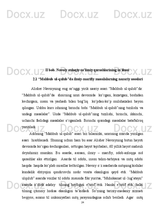  
 
 
 
 
 
 
 
II bob. Navoiy axloqiy-ta’limiy qarashlarining in’ikosi 
2.1 “Mahbub ul-qulub”da ilmiy-marifiy masalalarning nazariy asoslari 
Alisher   Navoiyning   eng   so‘nggi   yirik   nasriy   asari   “Mahbub   ul-qulub”dir.
“Mahbub   ul-qulub”da     shoirning   umri   davomida     ko‘rgani,   kuzatgani,   boshidan
kechirgani,   inson   va   yashash   bilan   bog‘liq     ko‘pdan-ko‘p   mulohazalari   bayon
qilingan.   Ushbu   kurs   ishining   birinchi   bobi   “Mahbub   ul-qulub”ning   tuzilishi   va
undagi   masalalar”.   Unda   “Mahbub   ul-qulub”ning   tuzilishi,   birinchi,   ikkinchi,
uchinchi   faslidagi   masalalar   o‘rganiladi.   Birinchi   qismdagi   masalalar   batafsilroq
yoritiladi. 
Adibning   “Mahbub   ul-qulub”   asari   biz   bilamizki,   umrining   oxirida   yozilgan
asari     hisoblanadi.   Shuning   uchun   ham   bu   asar   Alisher   Navoiyning   butun   hayoti
davomida ko‘rgan-kechirganlari, orttirgan hayot tajribalari, 60 yillik hayot mahsuli
deyishimiz   mumkin.   Bu   asarda,   asosan,   ilmiy   –   marifiy,   odob-axloqqa   oid
qarashlar   aks   ettirilgan.     Asarda   til   odobi,   inson   talim-tarbiyasi   va   nutq   odobi
haqida  haqida ko‘plab misollar keltirilgan. Navoiy o`z asarlarida nutqning kishilar
kundalik   ehtiyojini   qondiruvchi   nodir   vosita   ekanligini   qayd   etdi.   “Mahbub
ulqulub” asarida voizlar til odobi xususida fikr yuritsa, “Muhokamat ul- lug‘atayn”
asarida   o‘zbek   adabiy     tilining   boyligini   e’tirof   etdi.   Nainki   e’tirof   etdi,   balki
tilning   ijtimoiy   hodisa   ekanligini   ta’kidladi.   So‘zning   tarixiy-madaniy   xizmati
beqiyos,   ammo   til   imkoniyatlari   nutq   jarayonidagina   ochib   beriladi.   Agar     nutq
24  
  