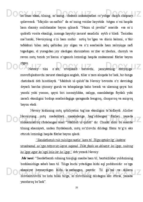 bo‘lmas   ekan,   tilning,   so‘zning     cheksiz   imkoniyatlari   ro‘yobga   chiqib   chiqmay
qolaveradi. “Majolis  un-nafois”  da so‘zning voizlar  hayotida   tutgan o`rni  haqida
ham   shaxsiy   mulohazalar   bayon   qilinadi.   “Nazm   ul   javohir”   asarida     esa   so`z
qudratli vosita ekanligi, insonga hayotiy zarurat sanalishi    aytib o`tiladi. Tarixdan
ma’lumki,   Navoiyning   o`zi   ham   mohir     notiq   bo`lgan   va   shirin   kalomi,   o`tkir
tafakkuri   bilan   xalq   qalbidan   joy   olgan   va   o‘z   asarlarida   ham   xaloyiqqa   nafi
tegadigan,   el   yuragidan   joy   oladigan   shirinzabon   so`zlar   so`zlashni,   chiroyli   va
ravon   nutq   tuzish   yo‘llarini   o‘rganish   lozimligi   haqida   mukammal   fikrlar   bayon
etgan.            
  Navoiy  tilni  o`sib,  rivojlanib  boruvchi,  jamiyatning  ehtiyojiga  
muvofiqlashuvchi zarurat ekanligini anglab, tillar o`zaro aloqada bo‘ladi, bir-biriga
chatishadi   deb   hisoblaydi.   “Mahbub   ul-qulub”da   Navoiy   bevosita   o‘z   davridagi
deyarli   barcha   ijtimoiy   guruh   va   tabaqalarga   baho   beradi   va   ularning   qaysi   biri
yaxshi   yoki   yomon,   qaysi   biri   insoniylikka,   xalqqa,   mamlakatga   foydali   yoki
zararli ekanligini boshqa asarlaridagiga qaraganda kengroq, chuqurroq va aniqroq
bayon etadi.  
  Navoiy   kishining   nutq   qobiliyatini   tug‘ma   ekanligini   ta’kidlaydi.   Alisher
Navoiyning   nutq   madaniyati   masalalariga   bag‘ishlangan   fikrlari   yanada
mukammalroq  ifodalangan  asari   “Mahbub  ul-qulub”  dir.  Chunki   shoir   bu  asarida
tilning   ahamiyati,   undan   foydalanish,   nutq   so‘zlovchi   dilidagi   fikrni   to‘g‘ri   aks
ettirish lozimligi haqida fikrlar bayon qiladi.   
  “Saodatbaxsh ruh zuloliga matla` ham til. Tilga iqtidorlig‘-hakimi  
xiradmand,   so`zga   ixtiyorsiz-layni   najand.   Tilki   fasih   va   dilnazir   bo`lgay,   xubroq
bo`lgay agar ko`ngil bila bir bo`lgay”  deb yozadi Navoiy.  
  Ma`nosi:  “Saodatbaxsh ruhning tiniqligi manba ham til, baxtsizliklar yulduzining
boshlanishiga   sabab   ham   til.  Tiliga  kuchi  yetadigan  kishi   aql   podshosidir:  so`zga
ahamiyat   bermaydigan   kishi   la`natlangan,   pastdir.   Til   go`zal   va   dillarni
olovlantiruvchi   bo`lishi   bilan   birga,   so`zlovchining   dilidagini   aks   ettirsa,   yanada
yaxshiroq bo‘ladi”.        
25  
  