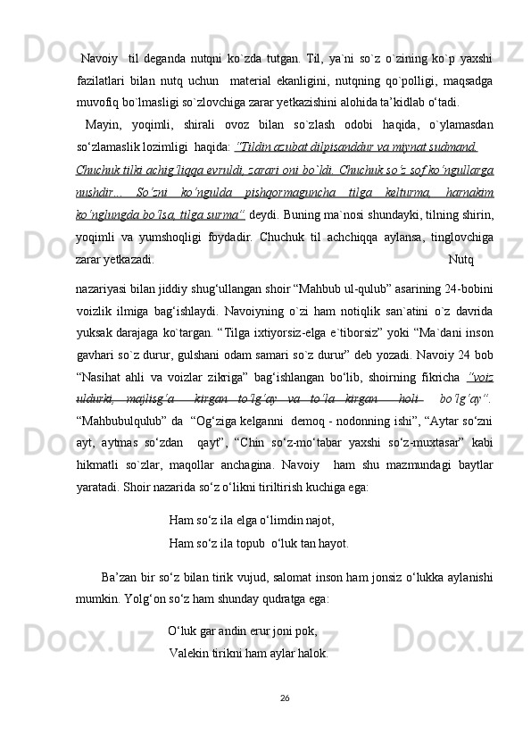   Navoiy     til   deganda   nutqni   ko`zda   tutgan.   Til,   ya`ni   so`z   o`zining   ko`p   yaxshi
fazilatlari   bilan   nutq   uchun     material   ekanligini,   nutqning   qo`polligi,   maqsadga
muvofiq bo`lmasligi so`zlovchiga zarar yetkazishini alohida ta’kidlab o‘tadi.
  Mayin,   yoqimli,   shirali   ovoz   bilan   so`zlash   odobi   haqida,   o`ylamasdan
so‘zlamaslik lozimligi  haqida:  “Tildin azubat dilpisanddur va miynat sudmand.  
Chuchuk tilki achig‘liqqa evruldi, zarari oni bo`ldi. Chuchuk so‘z sof ko‘ngullarga
nushdir...   So‘zni   ko‘ngulda   pishqormaguncha   tilga   kelturma,   harnakim
ko‘nglungda bo‘lsa, tilga surma”  deydi. Buning ma`nosi shundayki, tilning shirin,
yoqimli   va   yumshoqligi   foydadir.   Chuchuk   til   achchiqqa   aylansa,   tinglovchiga
zarar yetkazadi.                    Nutq 
nazariyasi bilan jiddiy shug‘ullangan shoir “Mahbub ul-qulub” asarining 24-bobini
voizlik   ilmiga   bag‘ishlaydi.   Navoiyning   o`zi   ham   notiqlik   san`atini   o`z   davrida
yuksak darajaga ko`targan. “Tilga ixtiyorsiz-elga e`tiborsiz” yoki  “Ma`dani  inson
gavhari so`z durur, gulshani odam samari so`z durur” deb yozadi. Navoiy 24 bob
“Nasihat   ahli   va   voizlar   zikriga”   bag‘ishlangan   bo‘lib,   shoirning   fikricha   “voiz
uldurki,   majlisg‘a     kirgan   to‘lg‘ay   va   to‘la   kirgan     holi     bo‘lg‘ay”.
“Mahbubulqulub” da   “Og‘ziga kelganni   demoq - nodonning ishi”, “Aytar so‘zni
ayt,   aytmas   so‘zdan     qayt”,   “Chin   so‘z-mo‘tabar   yaxshi   so‘z-muxtasar”   kabi
hikmatli   so`zlar,   maqollar   anchagina.   Navoiy     ham   shu   mazmundagi   baytlar
yaratadi. Shoir nazarida so‘z o‘likni tiriltirish kuchiga ega: 
    Ham so‘z ila elga o‘limdin najot,         
      Ham so‘z ila topub  o‘luk tan hayot. 
Ba’zan bir so‘z bilan tirik vujud, salomat inson ham jonsiz o‘lukka aylanishi
mumkin. Yolg‘on so‘z ham shunday qudratga ega: 
    O‘luk gar andin erur joni pok,          
      Valekin tirikni ham aylar halok. 
26  
  