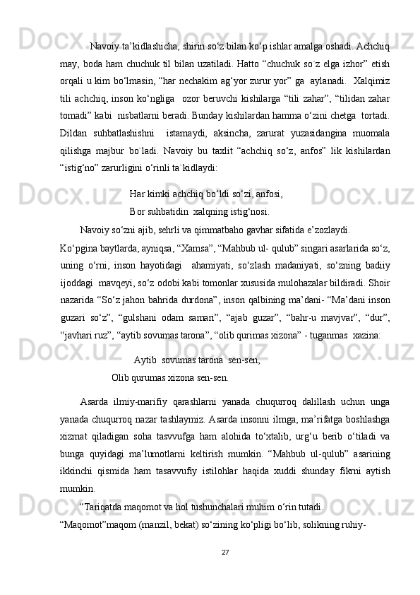 Navoiy ta’kidlashicha, shirin so‘z bilan ko‘p ishlar amalga oshadi. Achchiq
may, boda ham chuchuk til bilan uzatiladi. Hatto “chuchuk so`z elga izhor” etish
orqali u kim bo‘lmasin, “har nechakim ag‘yor zurur yor” ga   aylanadi.   Xalqimiz
tili   achchiq,   inson   ko‘ngliga     ozor   beruvchi   kishilarga   “tili   zahar”,   “tilidan   zahar
tomadi” kabi  nisbatlarni beradi. Bunday kishilardan hamma o‘zini chetga  tortadi.
Dildan   suhbatlashishni     istamaydi,   aksincha,   zarurat   yuzasidangina   muomala
qilishga   majbur   bo`ladi.   Navoiy   bu   taxlit   “achchiq   so‘z,   anfos”   lik   kishilardan
“istig‘no” zarurligini o‘rinli ta`kidlaydi: 
    Har kimki achchiq bo‘ldi so‘zi, anfosi,         
    Bor suhbatidin  xalqning istig‘nosi. 
Navoiy so‘zni ajib, sehrli va qimmatbaho gavhar sifatida e’zozlaydi.  
Ko‘pgina baytlarda, ayniqsa, “Xamsa”, “Mahbub ul- qulub” singari asarlarida so‘z,
uning   o‘rni,   inson   hayotidagi     ahamiyati,   so‘zlash   madaniyati,   so‘zning   badiiy
ijoddagi  mavqeyi, so‘z odobi kabi tomonlar xususida mulohazalar bildiradi. Shoir
nazarida “So‘z jahon bahrida durdona”, inson qalbining ma’dani- “Ma’dani inson
guzari   so‘z”,   “gulshani   odam   samari”,   “ajab   guzar”,   “bahr-u   mavjvar”,   “dur”,
“javhari ruz”, “aytib sovumas tarona”, “olib qurimas xizona” - tuganmas  xazina: 
    Aytib  sovumas tarona  sen-sen,         
      Olib qurumas xizona sen-sen.                                                                    
Asarda   ilmiy-marifiy   qarashlarni   yanada   chuqurroq   dalillash   uchun   unga
yanada chuqurroq nazar  tashlaymiz. Asarda  insonni  ilmga, ma’rifatga boshlashga
xizmat   qiladigan   soha   tasvvufga   ham   alohida   to‘xtalib,   urg‘u   berib   o‘tiladi   va
bunga   quyidagi   ma’lumotlarni   keltirish   mumkin.   “Mahbub   ul-qulub”   asarining
ikkinchi   qismida   ham   tasavvufiy   istilohlar   haqida   xuddi   shunday   fikrni   aytish
mumkin. 
“Tariqatda maqomot va hol tushunchalari muhim o‘rin tutadi. 
“Maqomot”maqom (manzil, bekat) so‘zining ko‘pligi bo‘lib, solikning ruhiy-
27  
  