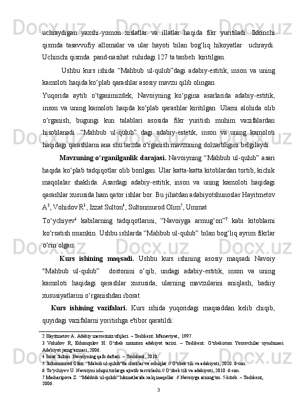 uchraydigan   yaxshi-yomon   xislatlar   va   illatlar   haqida   fikr   yuritiladi.   Ikkinchi
qismda   tasavvufiy   allomalar   va   ular   hayoti   bilan   bog‘liq   hikoyatlar     uchraydi.
Uchinchi qismda  pand-nasihat  ruhidagi 127 ta tanbeh  kiritilgan. 
Ushbu   kurs   ishida   “Mahbub   ul-qulub”dagi   adabiy-estitik,   inson   va   uning
kamoloti haqida ko‘plab qarashlar asosiy mavzu qilib olingan. 
Yuqorida   aytib   o‘tganimizdek,   Navoiyning   ko‘pgina   asarlarida   adabiy-estitik,
inson   va   uning   kamoloti   haqida   ko‘plab   qarashlar   kiritilgan.   Ularni   alohida   olib
o‘rganish,   bugungi   kun   talablari   asosida   fikr   yuritish   muhim   vazifalardan
hisoblanadi.   “Mahbub   ul-qulub”   dagi   adabiy-estetik,   inson   va   uning   kamoloti
haqidagi qarashlarni ana shu tarzda o‘rganish mavzuning dolzarbligini belgilaydi. 
Mavzuning o‘rganilganlik darajasi.   Navoiyning “Mahbub ul-qulub” asari
haqida ko‘plab tadqiqotlar olib borilgan. Ular katta-katta kitoblardan tortib, kichik
maqolalar   shaklida.   Asardagi   adabiy-estitik,   inson   va   uning   kamoloti   haqidagi
qarashlar xususida ham qator ishlar bor. Bu jihatdan adabiyotshunoslar Hayitmetov
A 2
, Vohidov R 3
, Izzat Sulton 4
, Sultonmurod Olim 5
, Ummat 
To‘ychiyev 6
  kabilarning   tadqiqotlarini,   “Navoiyga   armug‘on” 7
  kabi   kitoblarni
ko‘rsatish mumkin. Ushbu ishlarda “Mahbub ul-qulub” bilan bog‘liq ayrim fikrlar
o‘rin olgan. 
Kurs   ishining   maqsadi.   Ushbu   kurs   ishining   asosiy   maqsadi   Navoiy
"Mahbub   ul-qulub”     dostonini   o‘qib,   undagi   adabiy-estitik,   inson   va   uning
kamoloti   haqidagi   qarashlar   xususida,   ularning   mavzularini   aniqlash,   badiiy
xususiyatlarini o‘rganishdan iborat.  
Kurs   ishining   vazifalari.   Kurs   ishida   yuqoridagi   maqsaddan   kelib   chiqib,
quyidagi vazifalarni yoritishga e'tibor qaratildi: 
2  Hayitmetov A. Adabiy merosimiz ufqlari. – Toshkent: M'anaviyat,  1997. 
3   Vohidov   R,   Eshonqulov   H.   O‘zbek   mumtoz   adabiyot   tarixi.   –   Toshkent:   O‘zbekiston   Yozuvchilar   uyushmasi
Adabiyot jamg‘armasi, 2006. 
4  Izzat Sulton .Navoiyning qalb daftari. – Toshkent, 2010. 
5  Sultonmurod Olim. “Mabub ul-qulub”da shoirlar va oshiqlar // O‘zbek tili va adabiyoti, 2010. 6-son.  
6  To‘ychiyev U. Navoiyni ishqni turlarga ajratib tasvirlashi // O‘zbek tili va adabiyoti, 2010. 6-son.  
7  Masharipova Z.  “Mahbub ul-qulub” hikmatlarida xalq maqollar. // Navoiyga armug‘on. 5-kitob. – Toshkent, 
2006.    
3  
  