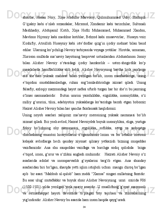 shoirlar,   Hasan   Noiy,   Xoja   Abdullo   Marvoriy,   Qulmuhummad   Udiy,   Shohquli
G‘ijjakiy   kabi   o‘nlab   sozandalar,   Mirxond,   Xondamir   kabi   tarixchilar,   Sultonali
Mashhadiy,   Abdujamil   Kotib,   Xoja   Hofiz   Muhammad,   Muhammad   Xandon,
Mavlono Hijroniy kabi mashhur kotiblar, Behzod kabi musavvirlar,   Husayn voiz
Koshifiy,   Atoulloh   Husayniy   kabi   iste’dodlar   qizg‘in   ijodiy   mehnat   bilan   band
edilar. Ularning ko‘pchiligi Navoiy tarbiyasida voyaga yetdilar. Hirotda, umuman,
Xuroson   mulkida   ma’naviy   hayotning   baquvvat   ustunlaridan   Abdurahmon   Jomiy
bilan   Alisher   Navoiy   o‘rtasidagi   ijodiy   hamkorlik   –   ustoz-shogirdlik   ko‘p
masalalarda   hamfikrlilikka   olib   keldi.   Alisher   Navoiyning   barcha   lirik   janrlarga
oid   she’rlari   yuksak   mahorat   bilan   yozilgan   bo‘lib,   inson   manfaatlariga,   uning
e’tiqodini   mustahkamlashga,   ruhini   sog‘lomlashtirishga   xizmat   qiladi.   Uning
falsafiy, axloqiy mazmundagi hayot nafasi ufurib turgan har bir she’ri bu janrning
o‘lmas   namunalaridir.     Butun   umrini   yaxshilikka,   ezgulikka,   insoniylikka,   o‘z
milliy   g‘ururini,   tilini,   adabiyotini   yuksaklarga   ko‘tarishga   baxsh   etgan   bobomiz
Hazrat Alisher Navoiy bilan har qancha faxrlansak haqlidirmiz. 
Uning   noyob   asarlari   xalqimiz   ma’naviy   merosining   yuksak   namunasi   bo‘lib
xizmat qiladi. Biz yosh avlod, Hazrat Navoiydek buyuk insoniylikni, eliga, yurtiga
fidoiy   bo‘lishning   oliy   namunasini,   ezgulikka,   soflikka,   sevgi   va   sadoqatga
chorlashning   mumtoz   hissiyotlarini   o‘rganishimiz   lozim   va   bu   bebaho   merosni
kelajak   avlodlarga   hech   qanday   xiyonat   qilmay   yetkazish   bizning   muqaddas
vazifamizdir.   Ana   shu   muqaddas   vazifaga   va   burchga   sodiq   qolishda     bizga
e’tiqod, imon, g‘urur va o‘zlikni anglash muhimdir.     Hazrati Alisher Navoiy o‘z
asarlarida   adolat   va   insonparvarlik   g‘oyalarini   targ‘ib   etgan.   Ana   shunday
asarlaridan biri bo‘lgan, sharqda yetti iqlim istiqboli uchun  mangu chiroq bo‘lgan
ajib   bir asari “Mahbub ul-qulub” ham xuddi “Xamsa” singari millatning faxridir.
Bu   asar   ulug‘   mutafakkir   va   buyuk   shoir   Alisher   Navoiyning     umri     oxirida   906
(1500-1501)   yilda   yozilgan   yirik   nasriy   asaridir.   U   muallifning   g‘oyat   mazmunli
va   sermashaqqat   hayoti   davomida   to‘plagan   boy   tajribasi   va   xulosalarining
yig‘indisidir. Alisher Navoiy bu asarida ham inson haqida qayg‘uradi. 
34  
  