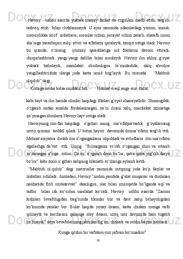   Navoiy       ushbu   asarida   yuksak   insoniy   fazilat   va   ezgulikni   madh   etish,   targ‘ib,
tashviq   etish     bilan   cheklanmaydi.   U   ayni   zamonda   odamlardagi   yomon,   xunuk,
insoniylikka xilof  xislatlarni, insonlar uchun, jamiyat uchun zararli, sharafli inson
sha’niga yarashiqsiz xulq- atvor va sifatlarni qoralaydi, tanqid ostiga oladi. Navoiy
bu   qismda,   o‘zining     ijtimoiy   qarashlariga   oid   fikrlarini   davom   ettiradi,
chuqurlashtiradi,   yangi-yangi   dalillar   bilan   asoslaydi.   Navoiy   ilm   ahlini   g‘oyat
yuksak   baholaydi,   mamlakat   obodonligini   ta’minlashda,   xalq   ahvolini
yengillashtirishda   ularga   juda   katta   umid   bog‘laydi.   Bu   xususda       “Mahbub
ulqulub” dagi:            
    Kishiga necha kelsa mushkul hol,        Hikmat-u aql anga erur, halol, 
kabi bayt va ilm hamda olimlar haqidagi fikrlari g‘oyat ahamiyatlidir. Shuningdek,
o‘rganib   undan   amalda   foydalanmagan,   ya’ni   ilmini   xalq,   mamlakat   xizmatiga
qo‘ymagan olimlarni Navoiy hajv ostiga oladi.    
  Navoiyning   ilm-fan   haqidagi     o‘gitlari   uning     ma’rifatparvarlik     g‘oyalarining
uzviy qismini   tashkil qiladi. U butun hayoti   davomida ilmma’rifatni targ‘ib etdi.
Mehnat aziyatini chekib ilm o‘rganganlarni olqishladi va avlodlarni  ilm-ma’rifatni
egallashga   da’vat     etdi.   Uning     “Bilmaganni   so‘rab   o‘rgangan   olim   va   orlanib
so‘ramagan o‘ziga   zolim. Oz-oz   o‘rganib dono bo‘lur, qatra-qatra yig‘ilib daryo
bo‘lur” kabi dono o‘gitlari xalqning hikmatli so‘zlariga aylanib ketdi.         
  “Mahbub   ul-qulub”   dagi   materiallar   zaminida   nutqning   juda   ko‘p   fazilat   va
xislatlari ochiladi. Jumladan, Navoiy “nodon pandida g‘alat muqarrar va dushman
nasihatida   firib   mutasavvar”   ekanligini,   ular   bilan   muloqatda   bo‘lganda   aql   va
tadbir     bilan   ish   ko‘rishni   maslahat   ko‘radi.   Navoiy     ushbu   asarida   “Zamon
kishilari   bevafoligidan   bag‘rimda   tikonlar   bor   va   davr   xalqi   behayoligidan
ko‘ksimda   yaralar   bor.   Bular   haqida   yozay   desam,   katta   chidam   menga   vafo
qilmaydi   va   barchasini   qalamga   olay   desam,   uzoq   umr   davomida   ham   tugatib
bo‘lmaydi” deya bevafolarining jabridan fig‘on  chekadi va ushbu baytni keltiradi:
      Kimga qildim bir vafokim-yuz jafosin ko‘rmadim?   
35  
  