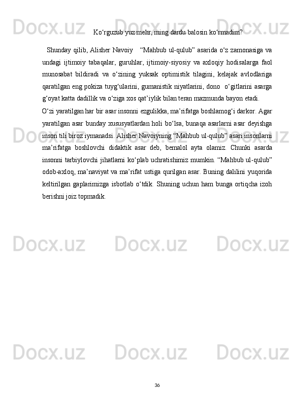       Ko‘rguzub yuz mehr, ming dardu balosin ko‘rmadim? 
   Shunday qilib, Alisher  Navoiy     “Mahbub  ul-qulub” asarida  o‘z  zamonasiga  va
undagi   ijtimoiy   tabaqalar,   guruhlar,   ijtimoiy-siyosiy   va   axloqiy   hodisalarga   faol
munosabat   bildiradi   va   o‘zining   yuksak   optimistik   tilagini,   kelajak   avlodlariga
qaratilgan eng pokiza tuyg‘ularini, gumanistik niyatlarini, dono   o‘gitlarini asarga
g‘oyat katta dadillik va o‘ziga xos qat’iylik bilan teran mazmunda bayon etadi. 
O‘zi yaratilgan har bir asar insonni ezgulikka, ma’rifatga boshlamog‘i darkor. Agar
yaratilgan asar  bunday xususyatlardan holi bo‘lsa, bunaqa asarlarni asar  deyishga
inson tili biroz iymanadsi. Alisher Navoiyning “Mahbub ul-qulub” asari insonlarni
ma’rifatga   boshlovchi   didaktik   asar   deb,   bemalol   ayta   olamiz.   Chunki   asarda
insonni tarbiylovchi jihatlarni ko‘plab uchratishimiz mumkin. “Mahbub ul-qulub”
odob-axloq, ma’naviyat va ma’rifat ustiga qurilgan asar. Buning dalilini yuqorida
keltirilgan   gaplarimizga   isbotlab   o‘tdik.   Shuning   uchun   ham   bunga   ortiqcha   izoh
berishni joiz topmadik. 
 
 
                                  
                         
36  
  